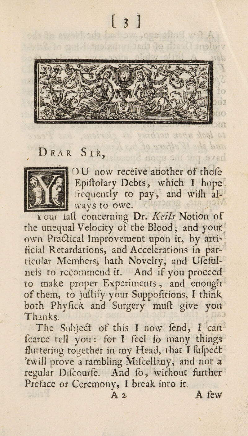 Dear Sir, OU now receive another of thofe Epiftolary Debts, which I hope requently to pay, and wilh al¬ ways to owe. i oiii iaft concerning Dr. Kells Notion of the unequal Velocity of the Blood; and yout own Practical Improvement upon it, by artb ficial Retardations, and Accelerations in par¬ ticular Members, hath Novelty, and Ufeful- nefs to recommend it. And if you proceed to make proper Experiments, and enough of them, to juftify your Suppofitions, I think both Phyfick and Surgery mud give you Thanks. The Subject of this I now lend, I can fcarce tell you: for I feel lb many things fluttering together in my Head, that I liifpebl 'twill prove a rambling Mifcellany, and not a regular Dilcourfc. And lb, without further Preface or Ceremony, I break into it, A % A few