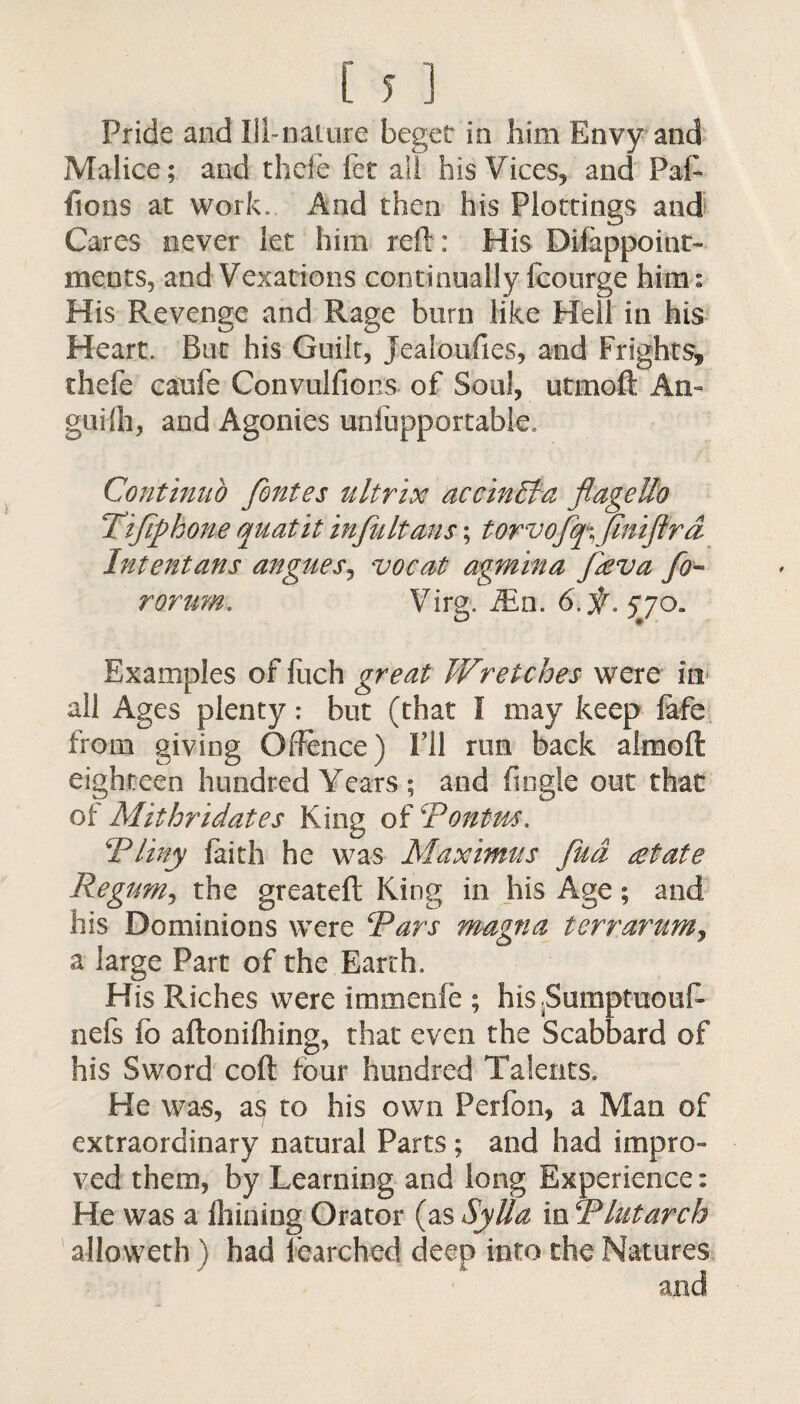 Pride and Ill-nature beget in him Envy and Malice; and thcle fet all his Vices, and Paf- fions at work. And then his Plottings and Cares never let him rell: His Difappoint- ments, and Vexations continually fcourge him: His Revenge and Rage burn like Hell in his Heart. Bat his Guilt, Jealoufies, and Frights, thefe caufe Convulfioris of Soul, utmoft An- guHh, and Agonies unlupportable Continuo fontes ultrix accinEta flagelfo Tifiphone quatit in fit Items; torvofq\ Jiniftrd Intentans angues, vocat agmina Jieva fo- rorum. Virg. iEn. 6.f . 5Jo. Examples of fuch great Wretches were in all Ages plenty: but (that I may keep fafe from giving Offence) I'll run back almoft eighteen hundred Years ; and (ingle out that of Mithridates King of Rontm. \Pliny faith he was Maximus fud estate Regum, the greateft King in his Age; and his Dominions were Rars magna terrarum, a large Part of the Earth. His Riches were immenfe ; his.Sumptuouf- nefs fo aftonifhing, that even the Scabbard of his Sword coft four hundred Talents. He was, as to his own Perfon, a Man of extraordinary natural Parts; and had impro¬ ved them, by Learning and long Experience: He was a ihining Orator (as Sylla in R hit arch alloweth ) had fearched deep into the Natures and