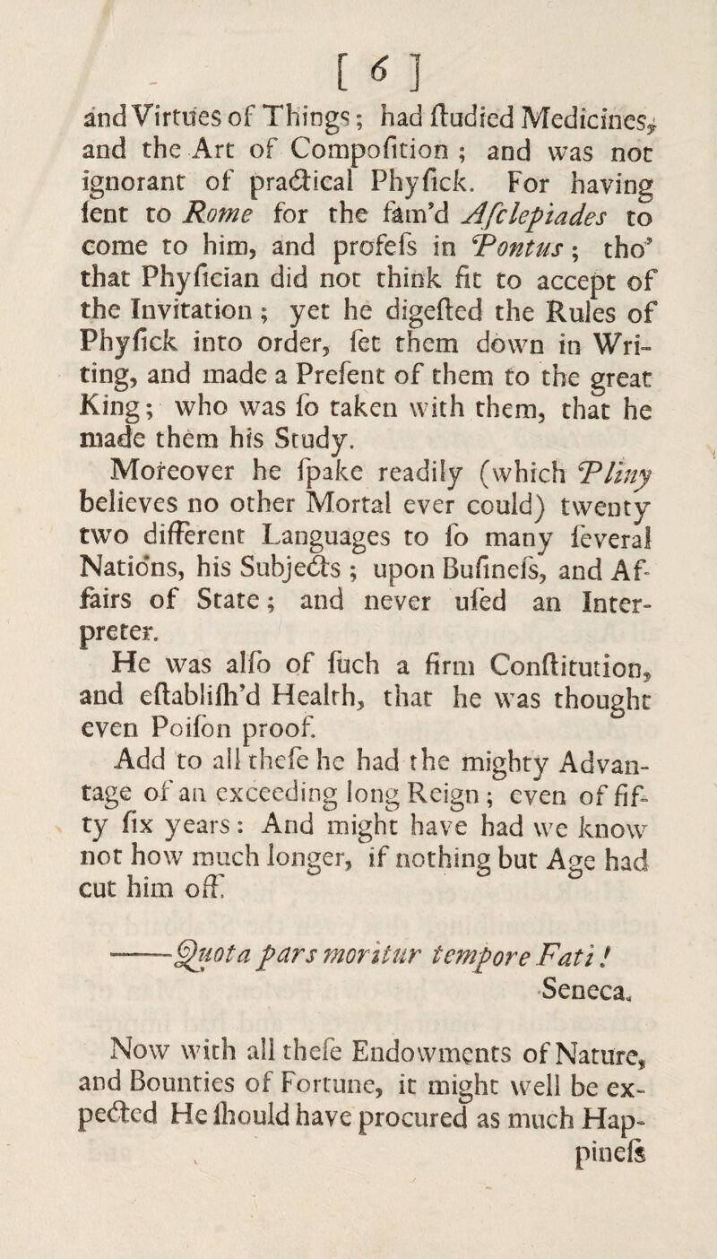 m and Virtues of Things; had ftudied Medicines^ and the Art of Compofition ; and was not ignorant of practical Phyfick. For having lent to Rome for the ftrn’d Afclepiades to come to him, and profefs in Rontus; tho* that Phyfician did not think fit to accept of the Invitation ; yet he digefted the Rules of Phyfick into order, fee them down in Wri¬ ting, and made a Prefent of them to the great King; who was fo taken with them, that he made them his Study. Moreover he fpake readily (which Rimy believes no other Mortal ever could) twenty two different Languages to fo many feveral Nations, his Subjects ; upon Bufinels, and Af¬ fairs of State; and never ufed an Inter¬ preter. He was alfo of ftich a firm Conftitution, and eftabliflrd Health, that he was thought even Poifon proof Add to all thefe he had the mighty Advan¬ tage of an exceeding long Reign ; even of fif¬ ty fix years: And might have had we know not how much longer, if nothing but Age had cut him off ~ ° ■-Quota pars moritur tempore Fati! Seneca. Now with all thefe Endowments of Nature, and Bounties of Fortune, it might well be ex¬ pected He Ihould have procured as much Hap- pineis