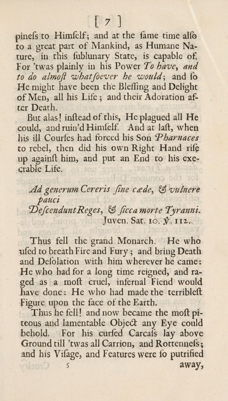 pinefs to Himfelf; and at the fame time alfb to a great part of Mankind, as Humane Na¬ ture, in this fublunary State, is capable of. For ’twas plainly in his Power To have, and to do almoji whatfoever he would; and fo He might have been the Blefling and Delight of Men, all his Life; and their Adoration af¬ ter Death. But alas! inftead of this, He plagued all He could, and ruin'd Himfelf And at laft, when his ill Courfes had forced his Son Tharnaces to rebel, then did his own Right Hand rife up againft him, and put an End to his exe¬ crable Life. Ad generum Cereris fine c£dey & vainere pauci TDefcenduntReges, & ficca morte Tyrannu Juven. Sat. 10. Sf. nx.x Thus fell the grand Monarch. He who nfed to breath Fire and Fury; and bring Death and Defolation with him wherever he cames He who had for a long time reigned, and ra¬ ged as a mo ft cruel, infernal Fiend would have done: He who had made the terribleft Figure upon the face of the Earth* Thus he fell! and now became the mod pi¬ teous and lamentable Objebt any Eye could behold. For his curfed Carcafs lay above Ground till ?twas all Carrion, and Rottennefs; and his Vifage, and Features were lb putrified s away,