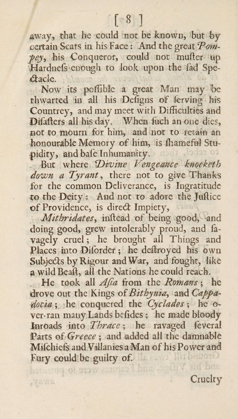 [8] away, that he could not be known, but by certain Scats in his Face : And the great Tom- pey9 his Conqueror, could not mutter up Hardnefs enough to look upon the fad Spe¬ ctacle. Now its pcffible a great Man may be thwarted in all his Defigns of lerving his Countrey, and may meet with Difficulties and Difafters all his day, When inch an one dies, not to mourn for him, and not to retain an honourable Memory of him, is IhamefM Stu¬ pidity, and bafe Inhumanity. But where ‘Divine Vengeance knocketh down a Tyrant, there not to give Thanks for the common Deliverance, is Ingratitude to the Deity : And not to adore the Juftice of Providence, is direCt Impiety, Mithridates, inftead of being good, and doing good, grew intolerably proud, and !a- vagely cruel; he brought ail Things and Places into Diforder; he deftroyed his own Subjects by Rigour and War, and fought, like a wild Bead, all the Nations he could reach. He took all AJia from the Romans; he drove out the Kings of Bithyniaj and Cappa¬ docia^ he conquered the Cyclades; he a- ver-ran many Lands befides ; he made bloody Inroads into Thrace; he ravaged feveral Parts of Greece ; and added all the damnable Mifchiefs and Villames a Man of his Power and Fury could be guilty of Cruelty