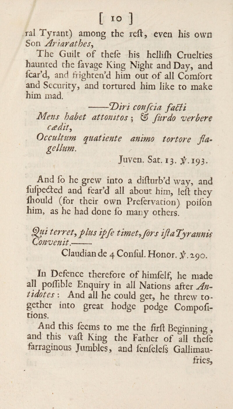 ral Tyrant) among the reft, even his own Son Ariarathes, The Guilt of thefe his hellilh Cruelties haunted the favage King Night and Day, and fear’d, and frighten’d him out of all Comfort and Security, and tortured him like to make him mad. —(Diri confcia fa£li Mens habet attomtos ; & fur do verbere credit, Occultum quatiente animo tortore fla* gellum. r Juven. Sat. 13. ^.193. And fo he grew into a difturb’d way, and fuipeefted and fear’d all about him, left they ihould (for their own Preferyation) pofton him, as he had done fo many others. Qui terret, plus ipfe timetjfdrs if a Tyrannis Convenit.——- Claudian de 4 Conful. Honor0 f. 290. In Defence therefore of himfelf, he made all poffible Enquiry in all Nations after An¬ tidotes 1 And all he could get, he threw to¬ gether into great hodge podge Compofi- tions. And this leems to me the firft Beginning, and this vaft King the Father of all thefe farraginous Jumbles, and fenfelefs Gallimau¬ fries,