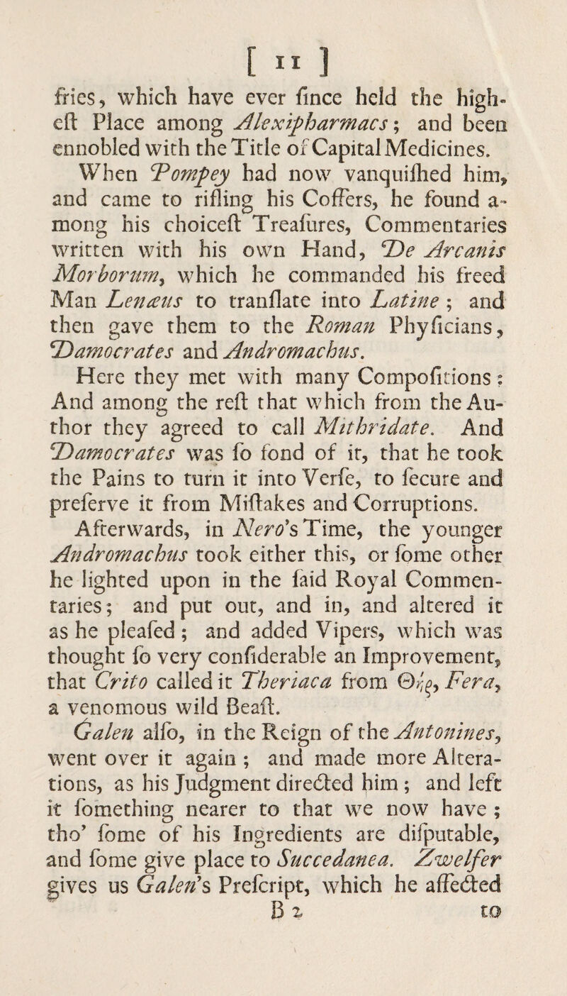 fries 5 which have ever fince held the high- eft Place among Alexipharmacs; and been ennobled with the Title of Capital Medicines. When Tompey had now vanquilhed him* and came to rifling his Coffers* he found a- mong his choiceft Treafiires, Commentaries written with his own Hand* ‘Re Arcanis Morbontm, which he commanded his freed Man Lencens to tranflate into Latine ; and then gave them to the Roman Phyficians, Ramocrates and Andromachus. Here they met with many Compofitions: And among the reft that which from the Au¬ thor they agreed to call Mithridate. And Ramocrates was fo fond of it, that he took the Pains to turn it into Verfe, to fecure and preferve it from Miftakes and Corruptions. Afterwards* in AZmfsTime, the younger Andromachus took either this, or fbme other he lighted upon in the faid Royal Commen¬ taries; and put out, and in, and altered it as he pleafed ; and added Vipers, which was thought fo very confiderable an Improvement^ that Crito called it Theriaca from ©A>, Fera, a venomous wild Beaft. Galen ailb, in the Reign of thz Antonines^ went over it again ; and made more Altera¬ tions, as his Judgment directed him ; and left it fomething nearer to that we now have ; tho’ fome of his Ingredients are disputable, and fome give place to Succedanea. Zwelfer gives us Galen's Prefcript, which he affedted B z to