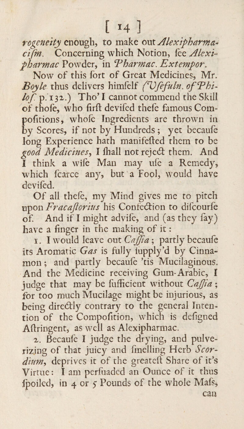 rcgeneity enough, to make out Alexipharma* cifm. Concerning which Notion, fee Alexi- pharmac Powder, in Fharmac. Extempor. Now of this fort of Great Medicines, Mr, Boyle thus delivers himfelf (Ufefuln. ofThi- lof p. 132.) Tho’ I cannot commend the Skill of thofe, who firft devifed thefe famous Com- pofitions, whole Ingredients are thrown in by Scores, if not by Hundreds ; yet becaufe long Experience hath manifefted them to be good Medicines, I fhall not rejed them. And 1 think a wife Man may ufe a Remedy, which fcarxe any, bur a Fool, would have devifed. Of all thefe, my Mind gives me to pitch upon Fracajiorius his Contention to difcourfe of. And if I might advife, and (as they fay) have a finger in the making of it: 1. I would leave out Cajjia ; partly becaufe its Aromatic Gas is fully iupply’d by Cinna¬ mon ; and partly becaufe kis Mucilaginous. And the Medicine receiving Gum-Arabic, I judge that may be fufficient without Cajjia; for too much Mucilage might be injurious, as being diredly contrary to the general Inten¬ tion of the Compofition, which is defigned Aftringent, as well as Alexipharmac. 2. Becaufe I judge the drying, and pulve¬ rizing of that juicy and fmelling Herb Scot- ditm, deprives it of the greateft Share of it’s Virtue: I am perfuaded an Ounce of it thus fpoiled, in 4 or 5 Pounds of the whole Mafs, can