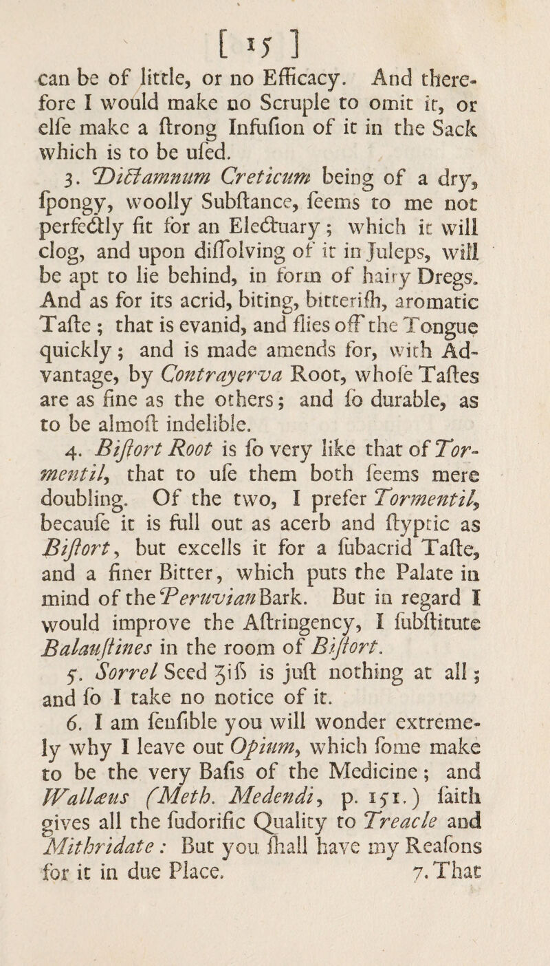' [ ij ] can be of little, or no Efficacy. And there¬ fore I would make no Scruple to omit it, or elfe make a ftrong Infufion of it in the Sack which is to be ufed, 3. TOiSiamnum Creticum being of a dry, fpongy, woolly Subftance, feems to me not perfectly fit for an Electuary; which it will clog, and upon difiblving of it in Juleps, will be apt to lie behind, in form of hairy Dregs, And as for its acrid, biting, bitterifh, aromatic Tafte ; that is evanid, and flies off the Tongue quickly; and is made amends for, with Ad¬ vantage, by Contrayerva Root, whofe Taftes are as fine as the others; and f0 durable, as to be almoft indelible. 4. Bijiort Root is fo very like that of Tor- mentij that to ufe them both feems mere doubling. Of the two, I prefer Tormentil\ becaufe it is full out as acerb and ftypric as Bijiort, but excells it for a fubacrid Tafte, and a finer Bitter, which puts the Palate in mind of the ^Peruvian Bark. But in regard I would improve the Aftringeney, I fubflitute Balauftines in the room of Bijiort. y. Sorrel Seed JilS is juft nothing at all; and fb I take no notice of it. 6. I am fenfible you will wonder extreme¬ ly why I leave out Opium, which forne make to be the very Bafis of the Medicine; and IVallteus (Meth. Medendij p. 15*1.) faith gives all the fudorific Quality to Treacle and Mithridate: But you fhall have my Reafons for it in due Place, 7. That