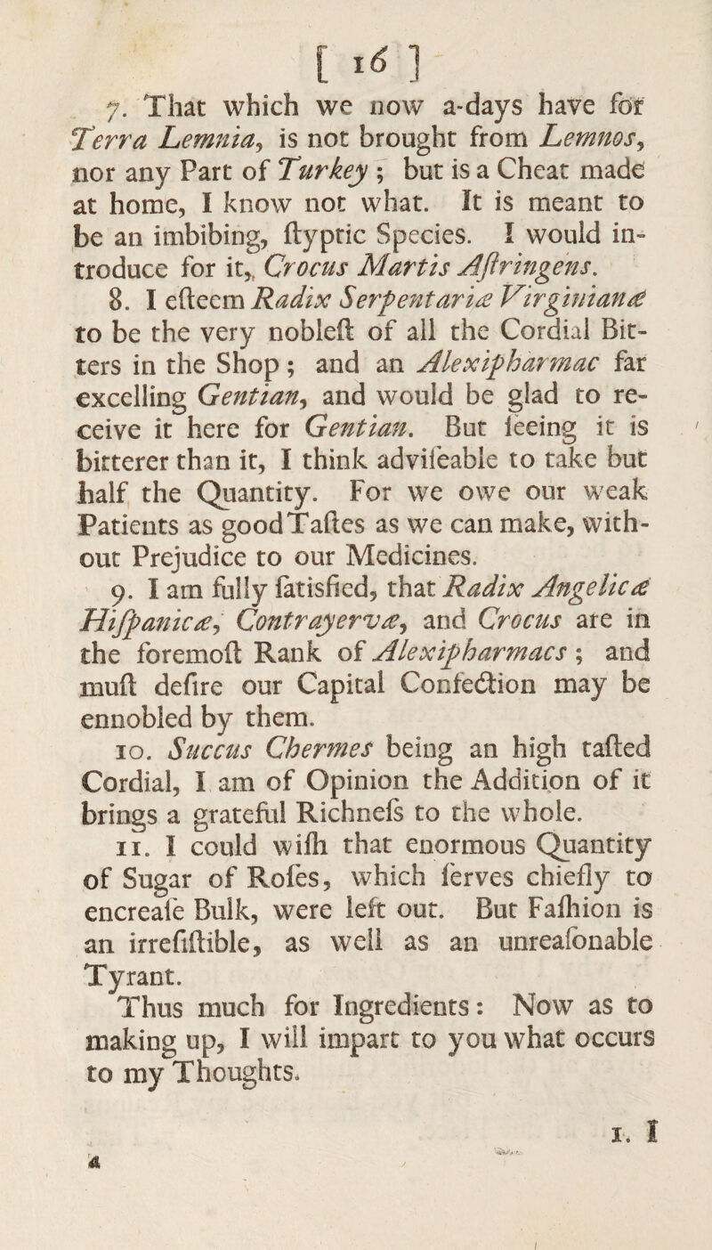 [ *6 1 7. That which we now a-days have for Terr a Lemma, is not brought from Lemnos, nor any Part of Turkey ; but is a Cheat made at home, I know not what. It is meant to be an imbibing, ftypric Species. I would in¬ troduce for it* Crocus Martis AJlringens. 8. I efteem Radix Serpent arise Virginian £ to be the very nobleft of all the Cordial Bit¬ ters in the Shop; and an Alexipharrnac far excelling Gentian, and would be glad to re¬ ceive it here for Gentian. But leeing it is bitterer than it, I think advifeable to take but half the Quantity. For we owe our weak Patients as goodTaftes as we can make, with¬ out Prejudice to our Medicines. 9. lam fully fatisfied, that Radix Angelica Hifpanic£j Contrayervse, and Crocus are in the foremoft Rank of Alexipharmacs ; and xnuft defire our Capital Confe&ion may be ennobled by them. 10. Succus Chermes being an high rafted Cordial, I am of Opinion the Addition of it brings a grateful Richnefs to the whole. 11. I could wifli that enormous Quantity of Sugar of Rofes, which ferves chiefly to encreafe Bulk, were left out. But Fafhion is an irreflftible, as well as an unreafonable Tyrant. Thus much for Ingredients: Now as to making up, I will impart to you what occurs to my Thoughts, 1, I 1