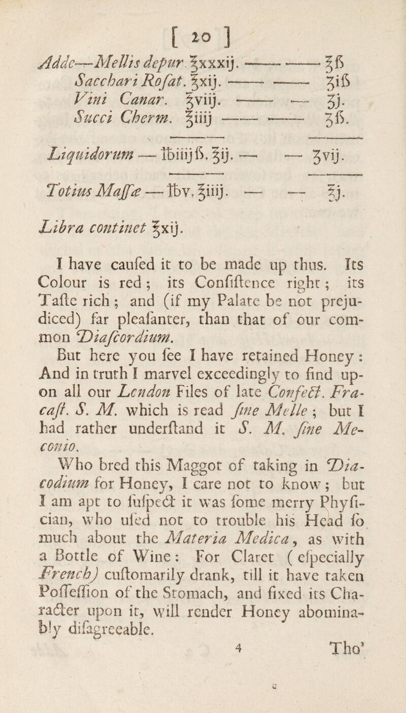 Addc—Mellis depur ^xxxij. - .56 Sacchari Rofat. |xij. — -3ifS Vim Canar, §viij. — — ___ Jj. Succi Cherm. §iiij — -3*5. Liquidornm — tbiiijlS. gij. —■ - — 3vij. Totim Majf£ — Tbv, Siiij. - - — ?J- Libra continet |xij. I have caufed it to be made up thus. Its Colour is red ; its Confiftence right; its Tafte rich ; and (if my Palate be not preju¬ diced) far pleafanrer, than that of our com¬ mon Diafcordinm. But here you fee I have retained Honey: And in truth I marvel exceedingly to find up¬ on all our Lcndon Files of late Confedi. Fra- caJL S. M. which is read fine Mtlle ; but I had rather underftand it S. M. fine Me- conio. Who bred this Maggot of taking in Dia- eodium for Honey, I care not to know ; but I am apt to fulped: it was feme merry Phyfi- cian, who ufed not to trouble his Head lb much about th o. Materia Me die a, as with a Bottle of Wine: For Claret ( especially French) cuitomarily drank, till it have taken Pofieffion of the Stomach, and fixed its Cha¬ rade r upon it, will render Honey abomina¬ bly difagreeable. Tho* 4