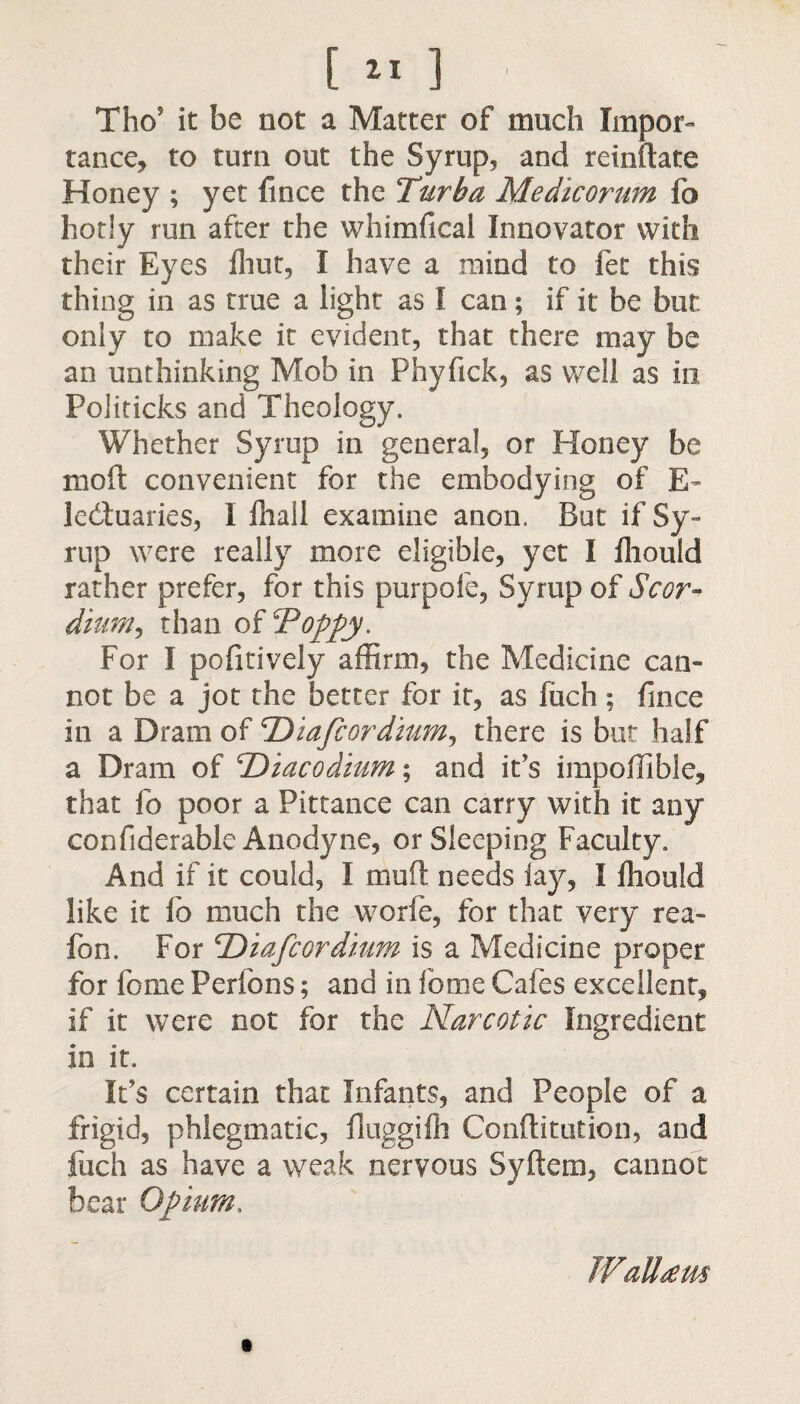 [ 11 ] Tho? it be not a Matter of much Impor¬ tance, to turn out the Syrup, and reinftate Honey ; yet fince the Turba Medicorum fb hotly run after the whimfical Innovator with their Eyes Ihut, I have a mind to fet this thing in as true a light as I can; if it be but, only to make it evident, that there may be an unthinking Mob in Phyftck, as well as in Politicks and Theology. Whether Syrup in general, or Honey be mo ft convenient for the embodying of E- ledfoaries, I ihall examine anon. Bat if Sy¬ rup were really more eligible, yet I Ihould rather prefer, for this purpofe, Syrup of Scor- dium, than of TJoppy. For I pofitively affirm, the Medicine can¬ not be a jot the better for it, as fuch ; fmce in a Dram of <rDiafcordiumJ there is but half a Dram of 'Diacodium; and it’s impoffible, that fo poor a Pittance can carry with it any confiderablc Anodyne, or Sleeping Faculty. And if it could, I muft needs iay, I Ihould like it fo much the worfe, for that very rea- fon. For 'Diafcordium is a Medicine proper for feme Perlons; and in fome Cafes excellent, if it were not for the Narcotic Ingredient in it. IPs certain that Infants, and People of a frigid, phlegmatic, iluggilh Conflitution, and fuch as have a weak nervous Syftem, cannot bear Opium, TVaUtem