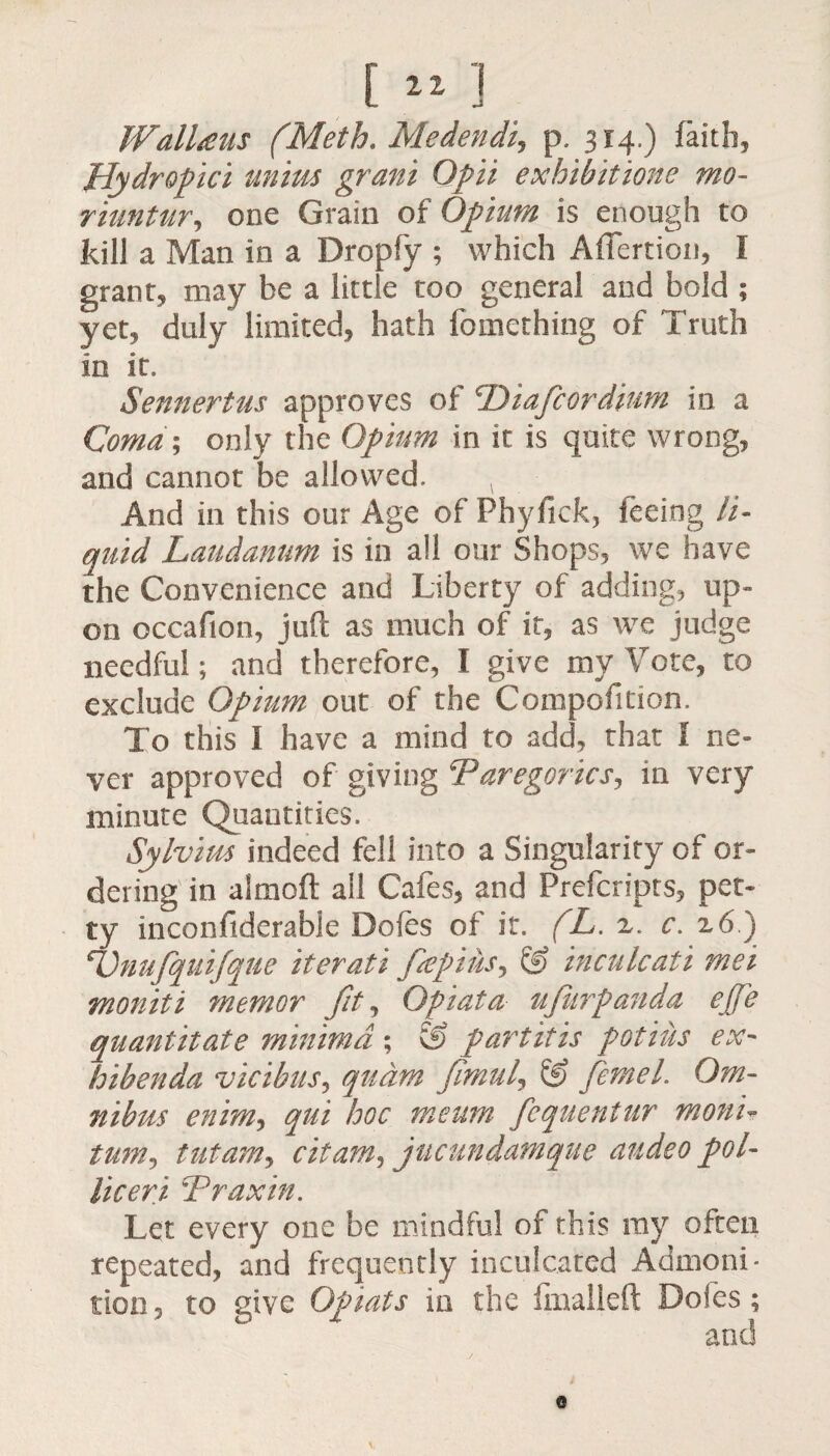 [ 21 ] Walheus (Meth. Medendij p. 314.) faith, Hydropici unius grani Opii exhibit tone mo- riuntur, one Grain of Opium is enough to kill a Man in a Dropfy ; which Afiertion, I grant, may be a little too general and bold ; yet, duly limited, hath fomething of Truth in it, Sennertus approves of Diafcordium in a Coma ; only the Opium in it is quite wrong, and cannot be allowed. And in this our Age of Phyfick, feeing li¬ quid Laudanum is in all our Shops, we have the Convenience and Liberty of adding, up¬ on occafion, juft as much of it, as we judge needful; and therefore, I give my Vote, to exclude Opium out of the Competition. To this I have a mind to add, that 1 ne¬ ver approved of giving !Paregorics, in very minute Quantities. Sylvius indeed fell into a Singularity of or¬ dering in aimoft all Cafes, and Prefcripts, pet¬ ty inconfiderable Doles of it. (L. z. c. z6) Dnufquifque iterati fepius^ & inculcati met moniti memor fit, Qpiata ufur panda ejje quantitate minima ; & par tit is pot ins ex- hibenda vicibus, qudm fimul, & femel. Om¬ nibus enimj qui hoc meum fcquentur monir turn, tut am, citam, jucundamque audeo pol¬ ite eri *P rax in. Let every one be mindful of this ray often repeated, and frequently inculcated Admoni¬ tion , to give Opiats in the fmalleft Doles; and 0