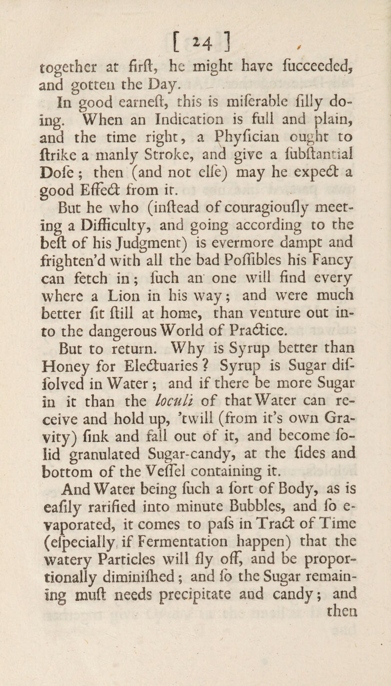 [Ml together at firft, he might have fucceeded, and gotten the Day. In good earned, this is miferable filly do¬ ing. When an Indication is full and plain, and the time right, a Phyfician ought to flrike a manly Stroke, and give a fubftantial Dofe; then (and not eife) may he exped a good Effed from it. But he who (inftead of couragioufly meet¬ ing a Difficulty, and going according to the belt of his Judgment) is evermore dampt and frighten’d with all the bad Poffibles his Fancy can fetch in; fuch an one will find every where a Lion in his way; and were much better fit ftill at home, than venture out in¬ to the dangerous World of Pradice. But to return. Why is Syrup better than Honey for Eleduaries ? Syrup is Sugar dif- folved in Water; and if there be more Sugar in it than the loculi of that Water can re¬ ceive and hold up, ’twill (from it’s own Gra¬ vity) fink and fail out of it, and become fb- lid granulated Sugar-candy, at the Tides and bottom of the VefTel containing it. And Water being fuch a fort of Body, as is eafily rarified into minute Bubbles, and lb e- vaporated, it comes to pafs in Trad of Time (elpecially if Fermentation happen) that the watery Particles will fly off, and be propor¬ tionally diminifhed; and fb the Sugar remain¬ ing muft needs precipitate and candy; and then