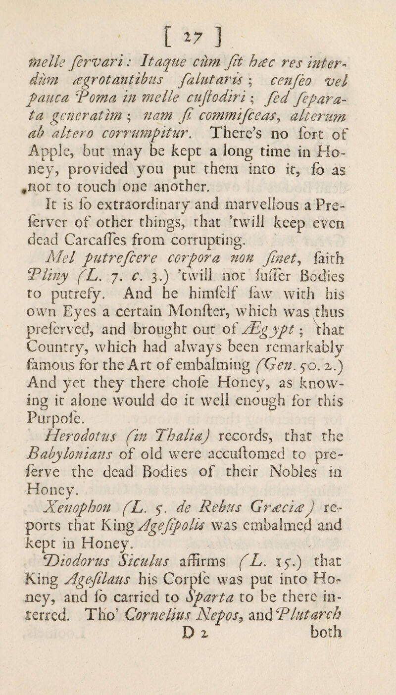 [ *7 ]. me lie fervari: Itaque cum Jit h£c res inter- dim a grot antibus falutaris ; cenfeo vel pauca Poma in melle cufiodiri; fed fepara- ta generatim ; nam fi commifceas, alterum ab altero corrumpitur, There’s no fort of Apple, but may be kept a long time in Ho¬ ney, provided you put them into it, fc as .not to touch one another. It is lb extraordinary and marvellous a Pre- fervor of other things, that ’twill keep even dead Carcafles from corrupting. Mel putrefcere corpora non finet, faith Pliny (L. 7, c. 3.) ’twill not buffer Bodies to putrefy. And he himfelf faw with his own Eyes a certain Monfter, which was thus preferved, and brought out of AEgypt; that Country, which had always been remarkably famous for the Art of embalming (Gen. 70. 2.) And yet they there chofe Honey, as know¬ ing it alone would do it well enough for this Purpole. Herodotus (in Thalia) records, that the Babylonians of old were accuftomed to pre~ ferve the dead Bodies of their Nobles in • yphon (L. y. de Rebus Gr£c'i£) re¬ ports that King Agefpolls was embalmed and kept in Honey. BDiodorus Siculus affirms (L. xy.) that King Agefilaus his Corpie was put into Ho¬ ney, and ib carried to Sparta ro be there in¬ terred. Tho’ Cornelius Nepos, and Plutarch D 2 both