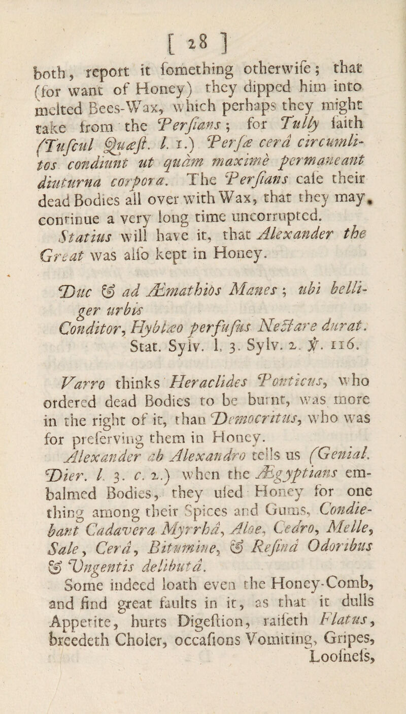 both, report it fomethmg otherwife; that (for want of Honey) they dipped him into melted Bees-Wax, which perhaps they might take from the Terfians; for Tally iaith fTuficul gjhtaft- I i.) Ter fie cerd ctrcumli- condiunt ut qudm maxime fermaneant diuturm corpora. The Terfians cafe their dead Bodies all over with Wax, that they may, continue a very long time uncorruptcd. Statius will have it, that Alexander the Great was alio kept in Honey. Tjuc & ad AEmathios Manes ; nbi belli- ger urbis Conditory Hyblteo perfufus Ne A are diirat. Scat. Sylv. h 3. Sylv. z. f. n6. Varro thinks Her ac Tides TontictiSy who ordered dead Bodies to be burnt, was more in the right of it, than ‘Democritus, who was for preferving them in Honey. Alexander ah Alexandre tells us (Genial. cDier. I 3. c, z.) when tht /Egyptians em¬ balmed Bodies, they uied Honey lor one thine* among their Spices and Gums, Condi e- bant Cadavera Myrrhdy Aloe, CedrOy Me lie, Sale y Cerdy Bitmniney & Refind Odonbus TJngentis delibutd. Some indeed loath even the Honey-Comb, and find great faults in it, as that it dulls Appetite, hurts Bigeftion, raiieth hiatus, breedeth Choler, occafions Vomiting, Gripes, Looinels,