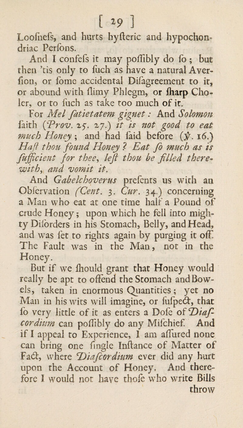 [ *9 ] Loofnefs, and hurts hyfteric and hypochon¬ driac Perfons. And I confefs it may poffibly do fo; but then ’tis only to fuch as have a natural Aver- fion, or fome accidental Disagreement to it, or abound with flimy Phlegm, or fharp Clio- ler, or to fuch as take too much of it. For Mel fatietatem gignet: And Solomon faith (fProv. 25*. 27.) it is not good to eat much Honey ; and had faid before (f. 16.) Haft thou found Honey ? Eat fo much as is fujficient for thee, left thou be filled there- with, and vomit it. And Gabelchoverus prefents us with an Observation (Cent. 3. Cur. 34.) concerning a Man who eat at one time half a Pound of crude Honey; upon which he fell into migh¬ ty Dilorders in his Stomach, Belly, and Head, and was Set to rights again by purging it off! The Fault was in the Man, not in the Honey. But if we Should grant that Honey would really be apt to offend the Stomach and Bow- els, taken in enormous Quantities; yet no Man in his wits will imagine, or lulpedt, that fo very little of it as enters a Dofe of cDiafi- cordium can poffibly do any Mifchief And if I appeal to Experience, I am allured none can bring one Single Inftance of Matter of Fact, where 'Diafcordium ever did any hurt upon the Account of Honey. And there- fore I would not have thole who write Bills throw