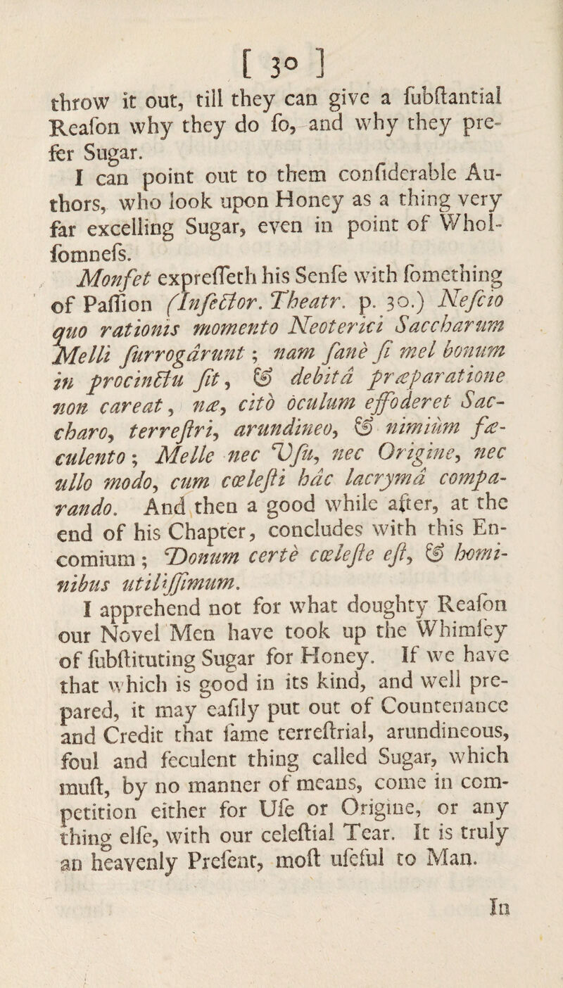 [ 3° ] throw it out, till they can give a fubftantial Reafon why they do fo,-and why they pre¬ fer Sugar. I can point out to them confiderabie Au¬ thors, who look upon Honey as a thing very far excelling Sugar, even in point of Whol- fomnefs. Monfet exprefleth his Senfe with fomething of Paflion (Inferior. Theatr. p.30.) Nefcio quo ratioms moment0 Neoterki Saccharum Me III furrogarunt; nam fane fi mel bonum in procinttu fit, & debitd praparatione non car eat, me, citb oculum effoderet Sac- charo, terreftri, arundineo, & nimium fie- culento; Me lie nec Vfu, nec Origine, nec ullo modo, cum coelejli hdc lacryma compa- rando. And then a good while after, at the end of his Chapter, concludes with this En¬ comium ; 'Donum certe cceiejle eji, & homt- nibus utiliffmim. I apprehend not for what doughty Reafon our Novel Men have took up the Whimfey of fubftituting Sugar for Honey. If we have that which is good in its kind, and well pre¬ pared, it may eafily put out of Countenance and Credit that lame terreftrial, arundineous, foul and feculent thing called Sugar, which inuft, by no manner of means, come in com¬ petition either for Ufe or Origiue, or any thing elle, with our celeftia! Tear. It is truly an heavenly Prefeat, molt uleful to Man. In