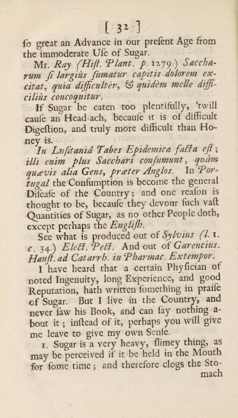 fo great an Advance in our prefent Age from the immoderate Ufe of Sugar. Mr. Ray (Hiji. Riant. p. 1279.) Saccha- rum ft largius fumatur capitis dolorem ex- citat, quia difficulter, & quidem melle diffi- cilius concoquitur. If Sugar be eaten too plentifully, ’twill caule an Head-ach, becaule it is of difficult Digeftion, and truly more difficult than Ho¬ ney is. In Lufitanid Tabes Epidemic a fall a eft; till enim plus Sacchari confumunt, quant quavis alia Gens, prater Anglos. In Tor- tugal the Confumption is become the general Difeafe of the Country; and one reafon is thought to be, becaufe they devour fuch vaft Quantities of Sugar, as no other People doth, except perhaps the Englijh. See what is produced out of Sylvius (l. 1. c 34.) Elett. Tell. And out of Garencius. Hauft. ad Catarrh, in Tharmac. Extempor. I have heard that a certain Phyfician ol noted Ingenuity, long Experience, and good Reputation, hath written lomething in praife of Sugar. But I live in the Country, and never faw his Book, and can fay nothing a- bout it; inftead of it, perhaps you will give me leave to give my own Senie. 1. Sugar is a very heavy, flimey thing, as may be perceived if it be held in the Mouth for fome time ; and therefore clogs the Sto¬ mach