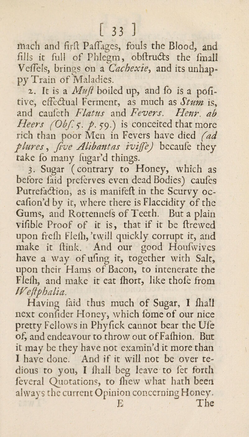 iliach and firft Paflages, fouls the Blood, and fills it full of Phlegm, obftrudts the fmall Veffels, brings on a Cachexie9 and its unhap¬ py Train of Maladies. z. It is a Muff boiled up, and fo is a posi¬ tive, effectual Ferment, as much as Stum is, and caufeth Flatus and Fevers. Henr. ab Heers (Obfi5. ft. 59.) is conceited that more rich than poor Men in Fevers have died (ad ft lures, five Altbantas ivijfej bccaufe they take fo many fugafd things. 3. Sugar (contrary to Honey, which as before faid prefcrves even dead Bodies) caufcs Putrefaction, as is manifeft in the Scurvy oc« cafion'd by it, where there is Flaccidity of the Gums, and Rottennefs of Teeth. But a plain vifibie Proof of it is, that if it be ftrewed upon freih Flelh, 'twill quickly corrupt it, and make it (link. And our good Houfwives have a way of ufing it, together with Salt, upon their Hams of Bacon, to intenerate the Flelh, and make it eat lliort, like thofe from IVeftph alia. Having faid thus much of Sugar, I fliall next confider Honey, which tome of our nice pretty Fellows in Phyfick cannot bear the Ufe of, and endeavour to throw out of Faihion. But it may be they have not examin'd it more than I have done. And if it will not be over te¬ dious to you, I fliall beg leave to fee forth feveral Quotations, to Ihew what hath been always the current Opinion concerning Honey,