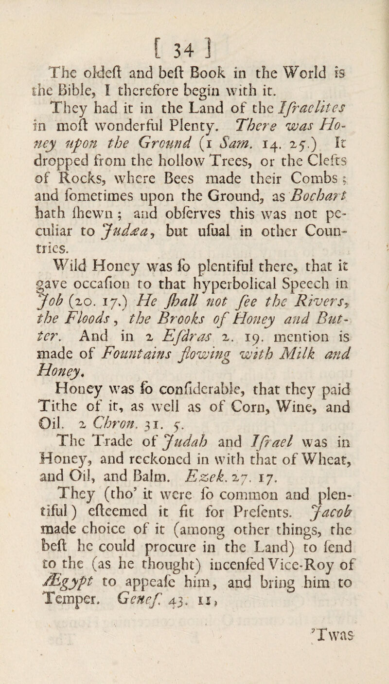 The old eft and beft Book in the World is the Bible, I therefore begin with it. They had it in the Land of the Israelites in moil: wonderful Plenty. There was Ho¬ ney upon the Ground (i Sam. 14. 25.) It dropped from the hollow Trees, or the Clefts of Rocks, where Bees made their Combs; and fometimes upon the Ground, as Bochart hath fhewn; and obferves this was not pe¬ culiar to Jud*a, but ufual in other Coun¬ tries. Wild Honey was fo plentiful there, that it gave occafion to that hyperbolical Speech in Job (20. 17.) He Jhatt not fee the River the Floods, the Brooks of Honey and But¬ ter. And in 2 Efdras 2. 19. mention is made of Fountains flowing with Milk and Honey, Honey was fo confiderable, that they paid Tithe of it, as well as of Corn, Wine, and Oil. 2 Cht 'on. 31. 5. The Trade of Judah and Jfiael was in Honey, and reckoned in with that of Wheat, and Oil, and Balm. Ezek. 27. 17. They ftho it were fo common and plen¬ tiful ) efteemed it fit for Prefents. Jacob made choice of it (among other things, the beft he could procure in the Land) to fend to the (as he thought) incenfed Vice-Roy of /Egypt to appeafe him, and bring him to Temper. Gene/'. 43. u, Twas