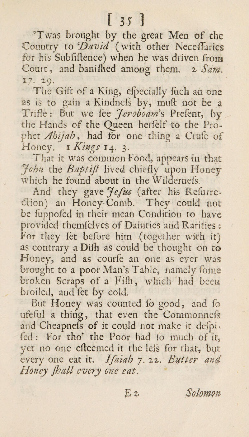 Tvvas brought by the great Men of the Country to (David (with other NeceiTaries for his Subfiftence) when he was driven from Court 9 and baniihed among therm z Sam„ 17. 29. The Gift of a King, efpecially fiich an one as is to gain a Kindneis by, mu(k not be a Trifle: But we fee Jeroboam's Prefent, by the Hands of the Queen herfelf to the Pro- phet Ahijah, had for one thing a Crufe of Honey. 1 Kings 14. 3, That it was common Food, appears in that John the Baptifi lived chiefly upon Honey which he found about in the Wildernels. And they gave Jefm (after his Refurre- €iion) an Honey-Comb. They could not be fuppofed in their mean Condition to have provided themfelves of Dainties and Pvarities % For they fet before him (together with it) as contrary a Diih as could be thought on to Honey, and as courfe an one as ever was brought to a poor Man's Table, namely fome broken Scraps of a Fiih, which ’had been broiled, and fet by cold. But Honey was counted fo good, and fo ufeftil a thing, that even the Comma onefs and Cheapnds of it cotild not make it delpb fed : For tho? the Poor had io much of it, yet no one efteemed it the iefs for that, but every one eat it. Ifaiah 7. 2z. Butter and Honey Jhall every one eat. E % Solomon