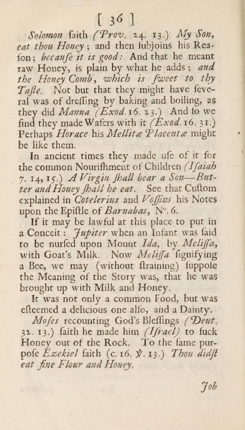 [3«] Solomon faith (Brov. 24. 13.) My Son9 eat thou Honey ; and then lubjoins his Rea- ion; be can fie it ts good: And that he meant taw Honey, is plain by what he adds ; and the Honey Comb, which is fiweet to thy Tafte. Not but that they might have feve- ral was of dreding by baking and boiling, as they did Manna (Exod.16. 23.) And lo we find they made Wafers with it (Exod16. 31.) Perhaps Horace his Mellitte Tlacenta might be like them. In ancient times they made ufe of it for the common Nourifhment of Children (Ifaiah 7. 14, 17.) A Virgin Jhall bear a Son—But¬ ter and Honey Jhall he eat. See that Cuftom explained in Cotelerius and Voffius his Notes upon the Epiflle of Barnabas, N°. 6. If it may be lawful at this place to put in a Conceit: Jupiter when an Infant was laid to be nurled upon Mount Ida, by MeliJfdj with Goat’s Milk. Nov/ Melifia fignifying a Bee, we may (without Braining) luppoie the Meaning of the Story was, that he was brought up with Milk and Honey. It was not only a common Food, but was efleemed a delicious one alio, and a Dainty. Mofes recounting God’s Bieffings (Heut. 32. 13.) faith he made him (IjraelJ to fuck Honey out of the Rock. To the fame pur- pofe Ezekiel faith (c. 16. ir. 13.) Thou didjl eat fine Flour and Honey. Job