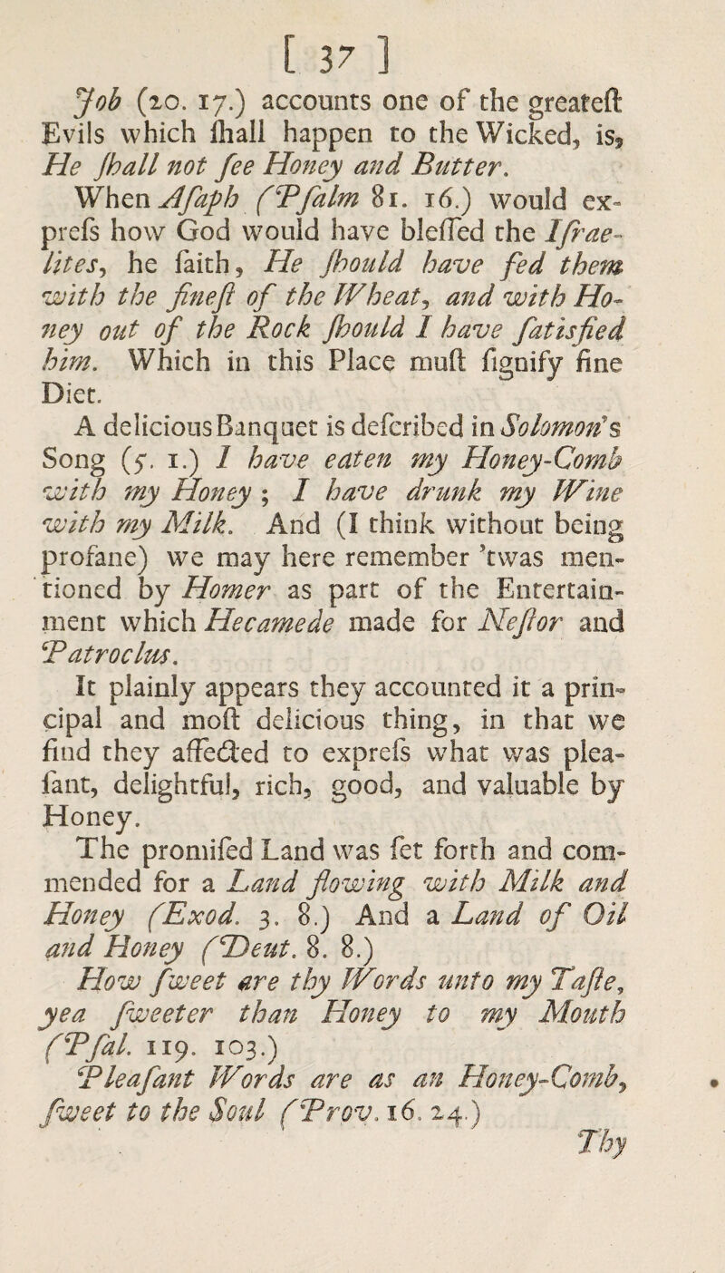 Job (20. 17.) accounts one of the greateft Evils which fhall happen to the Wicked, is. He /ball not fee Honey and Butter. WhenHfafb (Pfalm %i. 16.) would ex- prefs how God would have blefled the Ifrae- lites, he faith, He jbould have fed them with the finefl of the Wheat*, and with Ho¬ ney out of the Rock Jbould I have fatisfied him. Which in this Place muft fignify fine Diet. A delicious Banquet is defcribed in Solomon's Song (5*. 1.) I have eaten my Honey-Comb with my Honey ; I have drunk my Wine with my Milk. And (I think without being profane) we may here remember Was men¬ tioned by Homer as part of the Entertain¬ ment which Hecamede made for Nefor and Patroclm. It plainly appears they accounted it a prin¬ cipal and mod delicious thing, in that we find they affedted to exprefs what was plea- fant, delightful, rich, good, and valuable by Honey. The promifed Land was fet forth and com¬ mended for a Land flowing with Milk and Honey fExod. 3, 8.) And a Land of Oil and Honey (Dent. 8. 8.) How fweet are thy Words unto my Tafle, yea fweeter than Honey to my Mouth (TfaL 1x9, X03.) CP leaf ant Words are as an Honey-Comb, fweet to the Soul (Trov. 16, 24.)
