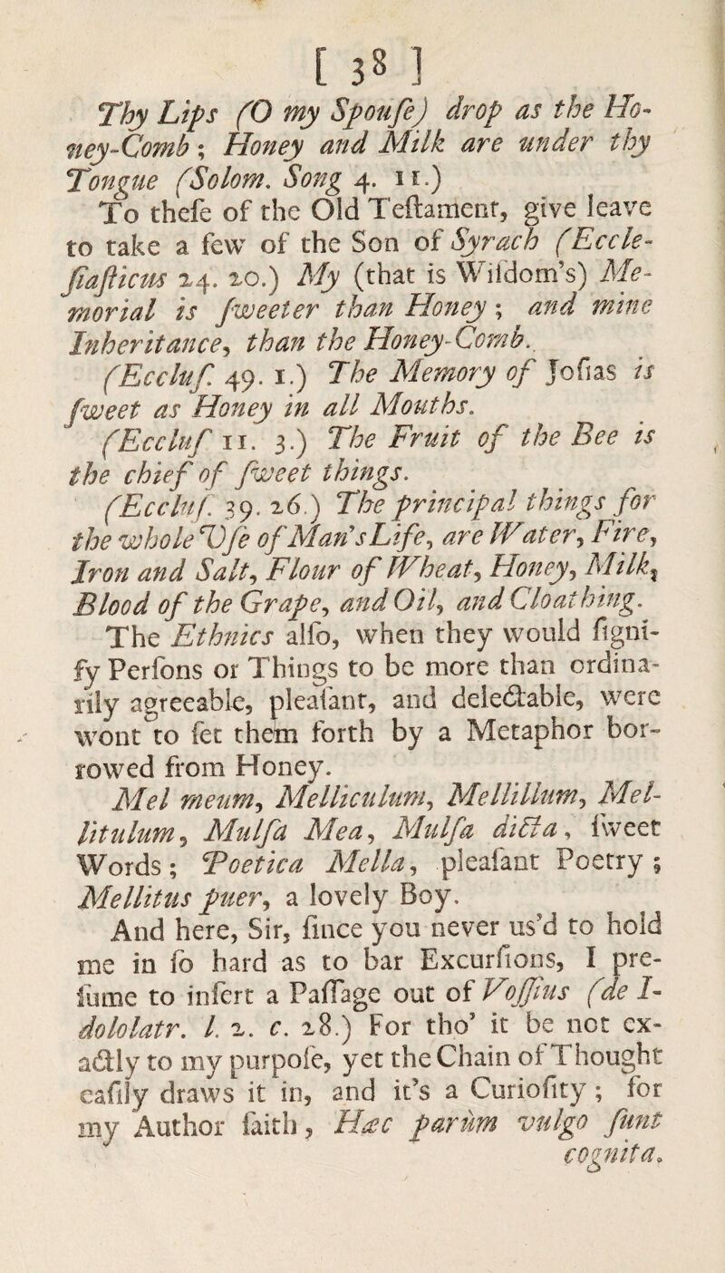 Thy Lips (0 my Spoilfe) drop as the Ho¬ ney-Comb ; Honey and Milk are under thy Tongue (Solom. Song 4. 11.) To thefe of the Old Teftament, give leave to take a few of the Son of Syrach (Eccle- fiafticns 24. xo.) My (that is Wiidom’s) Me¬ morial is fweeter than Honey; and mine Inheritance, than the Honey-Comb., (Eccluf 49. 1.) The Memory of Jofias is fweet as Honey in all Mouths. (Eccluf 11. 3.) The Fruit of the Bee is the chief of fweet things. (Eccluf 39. 26.) The principal things for the whole T)Je of Man's Life, are IVater, Fire, jw/ Flour of Wheat, Honey, A//7^? Blood of the Grape, and Oil, and Cloathing. The Ethnics alfo, when they would figni- fy Perfons or Things to be more than ordina¬ rily agreeable, pleafant, and deledable, were wont to fee thefn forth by a Metaphor bor¬ rowed from Honey. Mel rneum, Melhculuni, Me Hi Hum, Mel- lit nlum, Mulfa Me a, Mu If a did a, fweet Words; Toe tic a Me Ha, pleafant Poetry; Mellitus puer, a lovely Boy, And here, Sir, fince you never us'd to hold me in io hard as to bar Excursions, I pre- fume to infert a PafTage out of Vojfius (de I- dololatr. L 2. c. 28.) For tho’ it be not ex¬ actly to my purpofe, yet the Chain of Thought eafiiy draws it in, and it's a Curiofity; for my Author faith, H$c parim vulgo pint cognita.