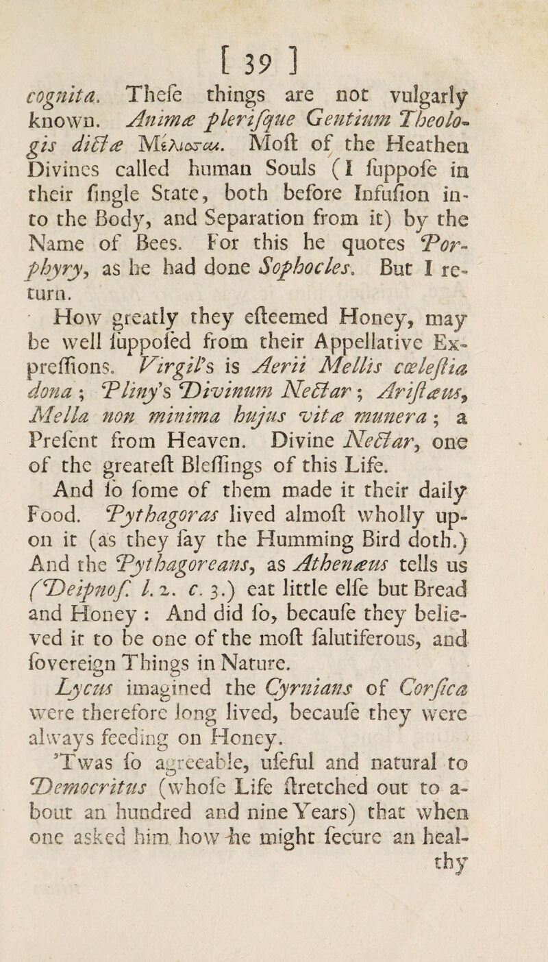 cognita. Thefe things are not vulgarly known. Animg filer ifque Gentium Theolo• gis di£fg Moft of the Heathen Divines called human Souls (I fuppofe in their fingle State, both before Infitfion in¬ to the Body, and Separation from it) by the Name of Bees. For this he quotes Por¬ phyry, as he had done Sofihocles. But I re¬ turn. How greatly they efteemed Honey, may¬ be well luppoled from their Appellative Ex- pre (lions, Virgil's is Aerii Mellis cceleftm dona ; Pliny's Pivinum Neffiar • Ariftausr Me Ha non minima hujus vitg munera; a Frefcnt from Heaven. Divine NeVar^ one of the greareft Bleffings of this Life. And lo fome of them made it their daily Food. Pythagoras lived almoft wholly up¬ on it (as they fay the Humming Bird doth.) And the Pythagoreans, as Athengus tells us fPeifinof. l.z. c. 3.) eat little elfe but Bread and Honey : And did lo, becaufe they belie¬ ved it to be one of the moft falutiferous, and fovereign Things in Nature. b }cn$ imagined the Cyrnians of Corjlca were therefore long lived, becaufe they were always feeding on Honey. Twas fo agreeable, ufeful and natural to 1Democritus (whole Life ftretched out to a- bout an hundred and nine Years) that when one asked him. how ihe might fecure an heal-