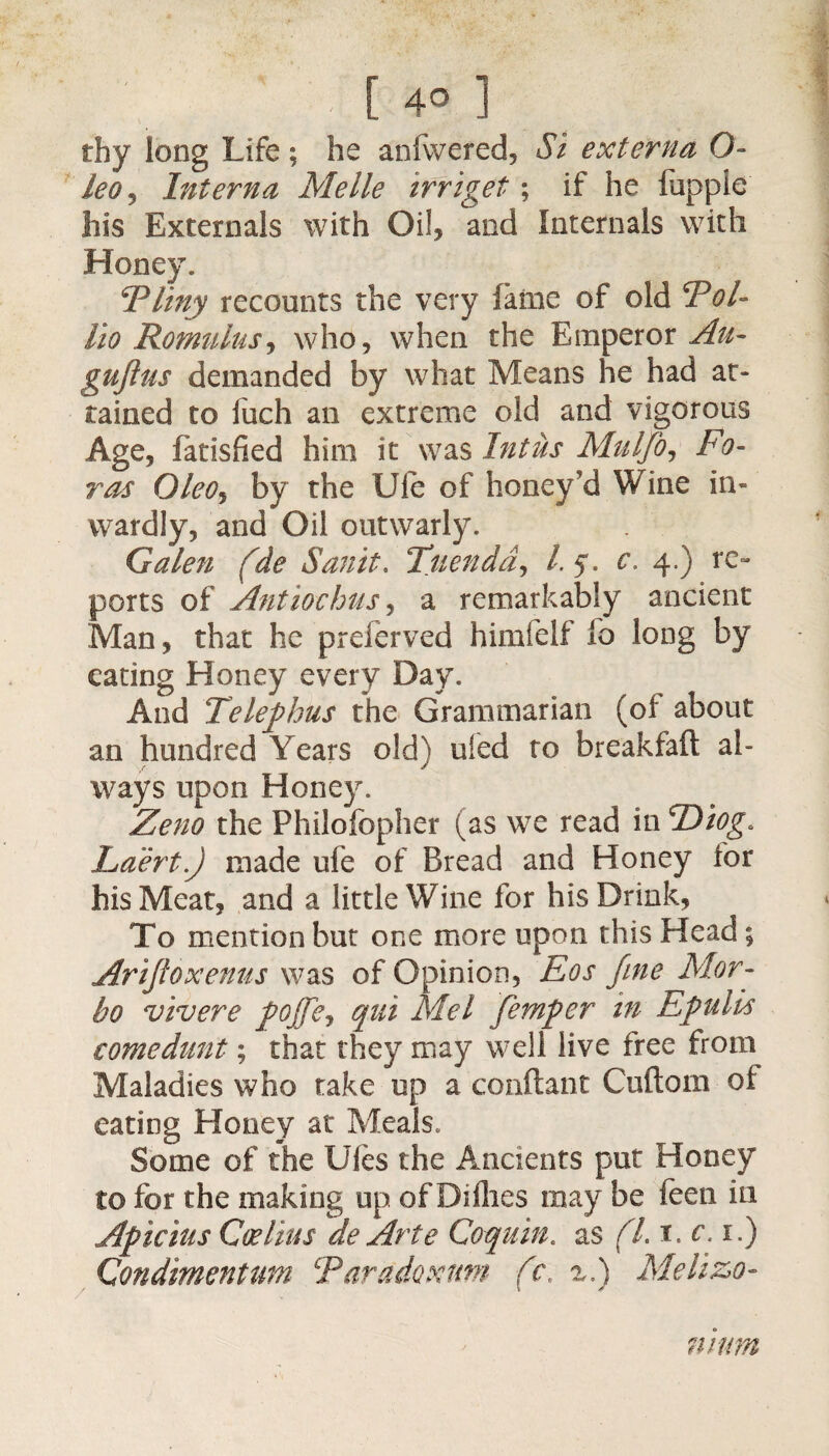 / H |[4°] thy long Life; he anfwered, Si externa O- leOj Interna Melle irriget; if he hippie his Externals with Oil, and Internals with Honey. I*liny recounts the very fame of old SPol- lio Romulus, who, when the Emperor^- gujius demanded by what Means he had at* rained to fuch an extreme old and vigorous Age, fatisfied him it was Intiis Mulfo, bo¬ ras OleOj by the Ule of honey'd Wine in¬ wardly, and Oil outwarly. Galen (de Sanit. Tuendd, /. 5 . c. 4.) re¬ ports of Antiochus, a remarkably ancient Man, that he preferved himfelf lo long by eating Honey every Day. And Telephus the Grammarian (oi about an hundred Years old) ufed to breakfaft al¬ ways upon Honey. Zeno the Philofopher (as we read in TDiog. Laert.J made ufe of Bread and Honey for his Meat, and a little Wine for his Drink, To mention but one more upon this Head; Arifioxenus was of Opinion, Eos fine Mor- bo vivere pojfej qui Mel femper in Epulis comedunt; that they may well live free from Maladies who take up a conftant Cuftom of eating Honey at Meals. Some of the Ules the Ancients put Honey to for the making up of Dillies may be feen in Apicius Coe Hus de Arte Coquin. as (l. 1. c. 1.) Condimentum Taradoxum (c, x.) Melizo- mum