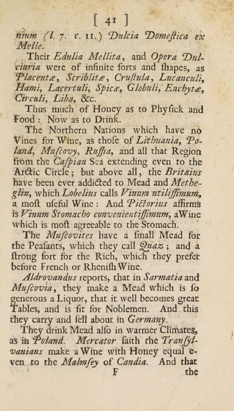 tfiiiim (l. 7. c. 11.) Du lei a Domeftica ex Me He. Their Edulia Me Hit a, and Opera cDul~ ciaria were of infinite forts and ffiapes, as 'Placenta i Scrib lit a, Cruft ula, Luc an cult$ Hami, Lacertuli, Spica, Globulin Enchytaj Circuit, Liba^ 8cc. Thus much of Honey as to Fhyfick and Food : Now as to Drink. The Northern Nations which have no Vines for Wine, as thofe of Lithuania, 2^- Mufcovy, Rujjia, and ail that Region from the Cafpian Sea extending even to the ArtStic Circle; but above all, the Britains have been ever addicted to Mead and Methe- glin^ which Lobelius calls Vinum utilij]hnum3 a mod ufeful Wine : And Pihtorius affirms is Vinum Stomacho convenientiffimuMy a Wine which is mod agreeable to the Stomach. The Mufcovites have a final! Mead for the Peafants, which they call ^uaz,; and a ftrong fort for the Rich, which they prefer before French or Rhenifh Wine. Aldrovandus reports, that in Sarmatia and Mufcoviaj they make a Mead which is fa generous a Liquor, that it well becomes great: Tables, and is fit for Noblemen. And this they carry and fell about in Germany. They drink Mead alio in warmer Climate^ as in Poland. Mercator faith the TranfyL vanians make a Wine with Honey equal e~ ven to the Malmfey of Candia. And that F the (