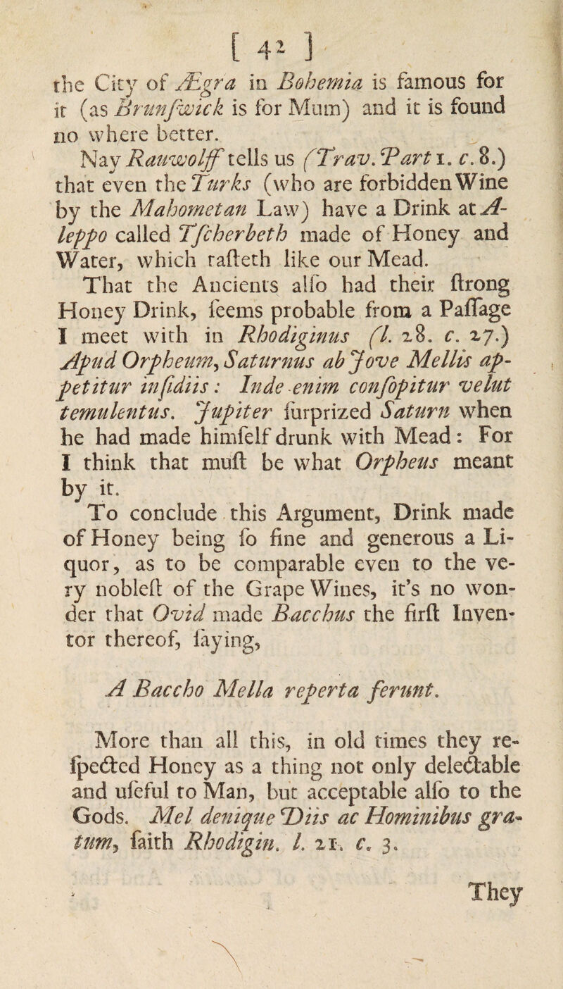 the City of Adgra in Bohemia is famous for it (as Brunfwick is for Mum) and it is found no where better. Nay Rauwolff telis us (Trav. Bart i. e. 8.) that even the Turks (who are forbidden Wine by the Mahometan Law) have a Drink at^~ leppo called Tfcherheth made of Honey and Water, which rafteth like our Mead. That the Ancients alio had their ftrong Honey Drink, feems probable from a Paflage I meet with in Rhodiginus (l. 28. c. 27.) Apud Orpheum, Saturnus ab Jove Me Ills ap~ petitur infidiis: Inde enim confopitur velut t emu lent us. Jupiter lurprized Saturn when he had made himfelf drunk with Mead: For I think that muft be what Orpheus meant by it. To conclude this Argument, Drink made of Honey being fo fine and generous a Li¬ quor, as to be comparable even to the ve¬ ry noblelt of the Grape Wines, it’s no won¬ der that Ovid made Bacchus the firft Inven¬ tor thereof, laying, A Baccho Mella reperta ferunt. More than all this, in old times they re- iped:ed Honey as a thing not only deledtable and ufeful to Man, but acceptable alio to the Gods. Mel denique TOiis ac Hominibus gra- turn*) faith Rhodigin. L 21. c. 3.