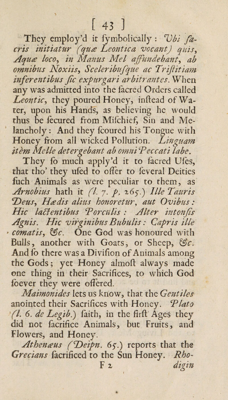 They employ’d it fymboiicaily : Ubi fa- cris initiatur (qua Leonttca vocant) quis, Aqua locOj in Manus Mel affundehant, ab omnibus Noxiis, Sceleribufque ac TriJIitiam inferentibus fic expur gar i arbitr antes. When any was admitted into the facred Orders called Leontic, they poured Honey, inftead of Wa¬ ter, upon his Hands, as believing he would thus be focured from Mifchief, Sin and Me¬ lancholy : And they fcoured his Tongue with Honey from all wicked Pollution. Linguam item Me lie detergebant ab omni \Peccati labe. They fo much apply’d it to facred Ufes, that tho’ they ufed to offer to feveral Deities fuch Animals as were peculiar to them, as Arno bins hath it (l. 7. p, 265*.) llle Tauris PDeuSi Hadis alius honoretur\ aut Ovibus: Hie lablentibus Porculis : Alter intonfs Agnis. Hie virginibus Bubulis: Capris Me comatis, &c. One God was honoured with Bulls, another with Goats, or Sheep, &'e. And fo there was a Divifion of Animals among the Gods; yet Honey almoft always made one thing in their Sacrifices, to which God feever they were offered. Maimonides lets us know, that the Gentiles anointed their Sacrifices with Honey. ‘Plato ft. 6. de Legib.) faith, in the fir ft Ages they did not facrifice Animals, but Fruits, and Flowers, and Honey. Athenaus (\Deipn. 65.) reports that the Grecians facrificed to the Sun Honey. Rho~ F z digin