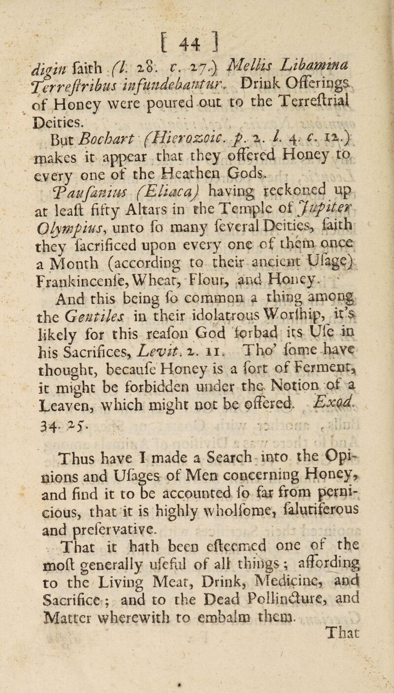 digin faith (l. z8. c. zy.) Melius Libamma Terreftribus infundebaitfur. Drink Offerings, of Honey were poured out to the Terreftrial Deities. But Bochart (Hierozoic. />. z. 1. 4. c. xa.) makes it appear that they offered Honey to every one of the Heathen Gods. Taufanius (Eliaca) having reckoned up at leaft fifty Altars in the Temple oi Jupiter Olympus, unto fo many feVeral Deities, faith they facrificed upon every one of them once a Month (according to their ancient Ufage) Frankincenl'e, Wheat, Flour, and Honey. And this being fo common a thing among the Gentiles, in their idolatrous Worlhip, it’s likely for this reafon God forbad its Ufe in his Sacrifices, Lev it, z. 11. Tho’ fome have thought, becaufe Honey is a fort of Ferment, it might be forbidden under the Notion of a Leaven, which might pot be offered. Exod. 34- 2f- Thus have I made a Search into the Opi¬ nions and Ufages of Men concerning Honey* and find it to be accounted fo far from perni¬ cious, that it is highly wholfome, falutiferous and prefervatiye. That it hath been efteemcd one or the mod generally ufeful of all things ; affording to the Living Meat* Drink, Medicine? and Sacrifice ; and to the Dead Poilindure, and Matter wherewith to embalm them. That