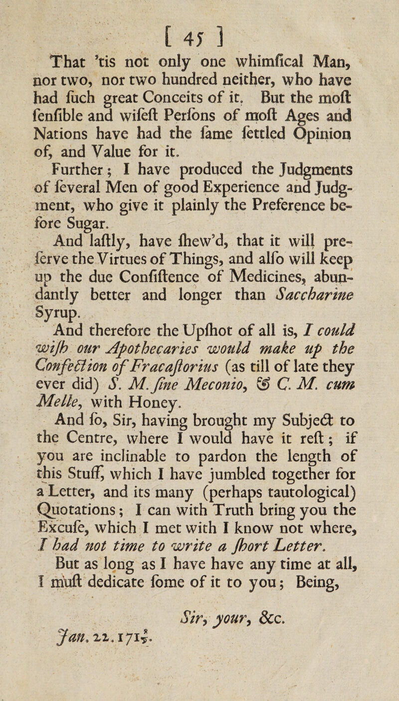 That Jtis not only one whimfical Man, nor two, nor two hundred neither, who have had fiich great Conceits of it. But the moft fenfible and wifeft Perfons of moft Ages and Nations have had the fame fettled Opinion of, and Value for it. Further; I have produced the Judgments of feveral Men of good Experience and Judg¬ ment, who give it plainly the Preference be¬ fore Sugar, And laftly, have fhew'd, that it will pre- ferve the Virtues of Things, and alfo will keep up the due Confidence of Medicines, abun¬ dantly better and longer than Saccharine Syrup, And therefore the Upfhot of all is, I could wijh our Apothecaries would make up the Confection of Fracaftorius (as till of late they ever did) S. M. fine Me c onto j & C. M. cum Melle, with Honey. And fb, Sir, having brought my Subject to the Centre, where I would have it reft; if you are inclinable to pardon the length of this Stuffy which I have jumbled together for a Letter, and its many (perhaps tautological) Quotations; I can with Truth bring you the Excufe, which I met with I know not where, I had not time to write a Jhort Letter. But as long as I have have any time at all, I muft dedicate forae of it to you; Being, Siryyour, &c Jan, zi.1714.