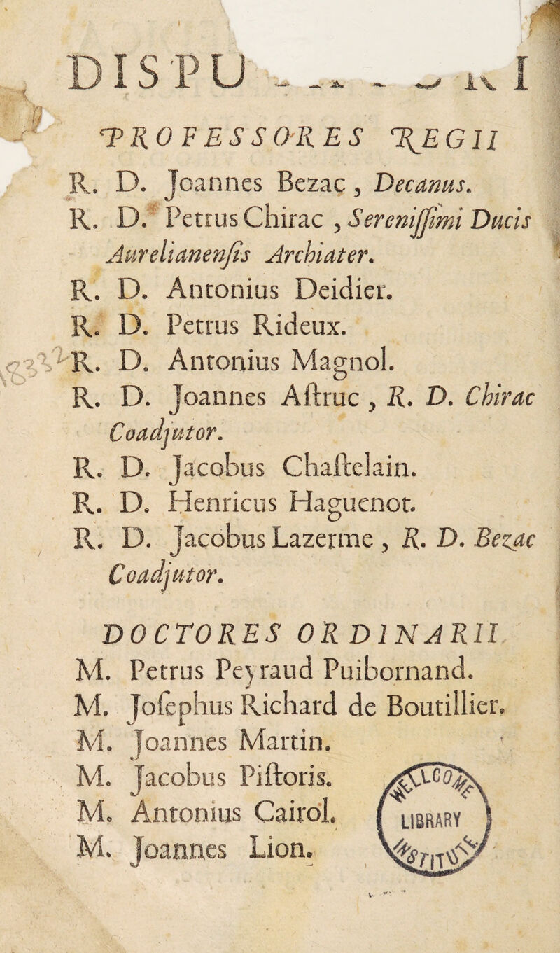 I DIS P U 'PROFESSORES T^EGll R. D. Joannes Bezac, Decanus, R. D. Petrus Chirac , Seremfjtmi Ducis Aureli anenjis Archiater. Pv. D. Antonius Deidier. R. D. Petrus Rideux. r ? V* R. D, Antonius Magnol. R. D. joannes Aftruc , R. D. Chirac R. D. Jacobus Chaflelain. R. D. Henricus Haguenot. R. D. Jacobus Lazerme , R. D. Bezac Coadjutor. DOCTORES OR D IN ARII M. Petrus Pe^ raud Puibornand. M. Joiephus Richard de Boutillier. M. Joannes Martin, M. jacobus Piftoris. ^ r /a ® ^ M, Antomus Cairol. _ . . - y