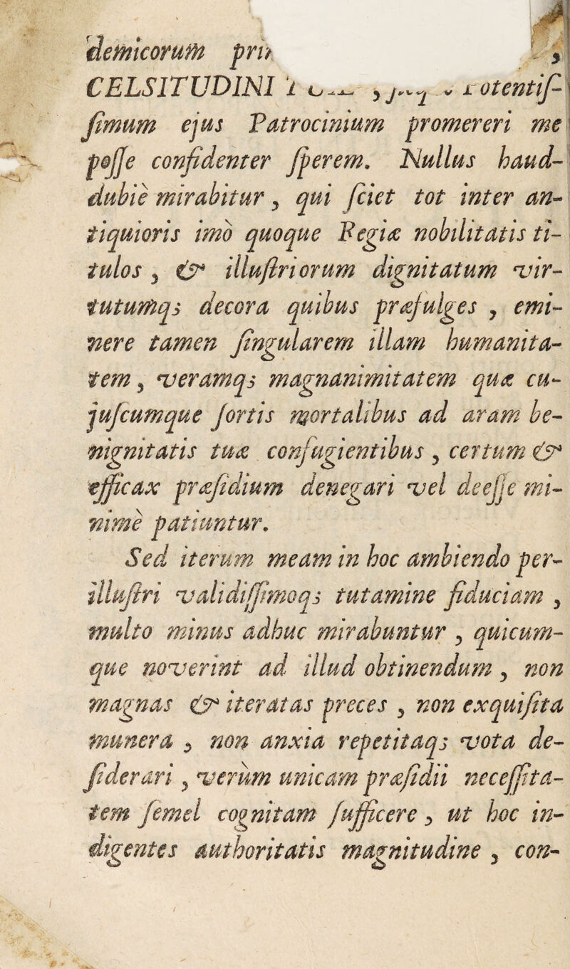 'demcorufti pri> CELSITUDINI i o * y j2 v J. QtCTltlp- fimum ejus 'Patrocinium promereri me pojje confidenter fierem. Nullus haud- dubie mirabitur y qui (ciet tot inter an¬ tiquioris imo quoque Fegitc nobilitatis ti¬ tulos y & illufiriorum dignitatum vir- tutumqs decora quibus praefulges ? emi¬ nere tamen fingularem illam humanita¬ tem y veramqs magnanimitatem qua cu- jufiumque fortis mortalibus ad aram be¬ nignitatis tua confugientibus y certum & efficax prafidium denegari vel deejje mi¬ nime patiuntur. Sed iterum meam in hoc ambiendo per- illuflri validijfimoqs tutamine fiduciam y multo minus adhuc mirabuntur y quicum¬ que noverint ad illud obtinendum y non magnas & iteratas preces y non exquifita munera y non anxia repetitaqj vota de- fiderari y verum umeam prafidii neceffita- tem femel cognitam fufficere y ut hoc in¬ digentes authoritatis magnitudine y con-