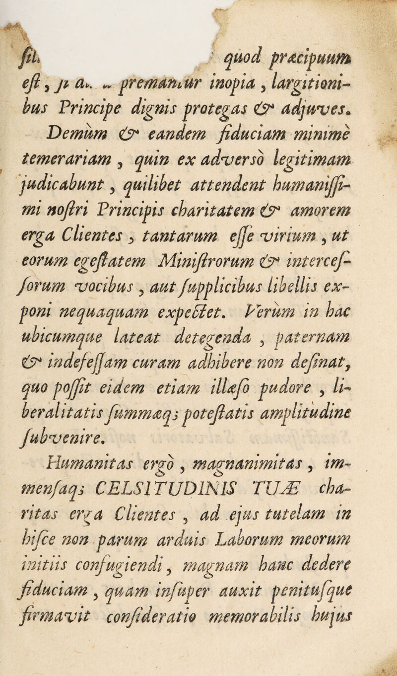 fih ‘ quod pracipuum ejl 5 ji a>. * premamur inopia y largitioni¬ bus Principe dignis protegas & adjuves. Demum &* eandem fiduciam minime temerariam , quin ex adverso legitimam ]udicabunt y quilibet attendent humaniffi- mi nofiri Principis charitatem & amorem erga Clientes > tantarum ejje virium , ut eorum egeflatem Miniftrorum &* mtercefi /orum vocibus y autfupplicibus libellis ex¬ poni nequaquam expediet. Pirum in hae ubicumque lateat detegenda ? paternam & mdefejjam curam adhibere non definatf quo pojfit eidem etiam ilUfb pudore , li¬ ber alitatis fummeeqs patefiatis amplitudine fubvenire. Humanitas ergo , magnanimitas, im- menfaqs CELSITUDINIS TUM cha- ritas erga Clientes 5 ad ejus tutelam in hifce non parum arduis Laborum meorum initiis confugiendi y mapnam hanc dedere fiduciam , quam infuper auxit penitufque firmavit confideratio memorabilis hujus