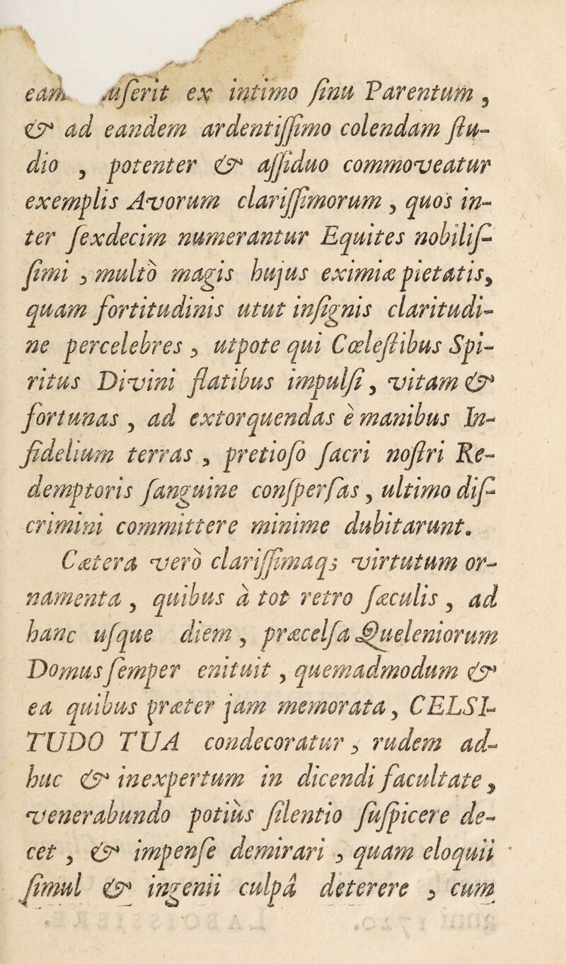 ad eandem ardentijfimo colendam ftu- dio , potenter & ajjiduo commoveatur exemplis Avorum clarijfmomm ? quos in¬ ter fexdecim numerantur Equites nobili fi fimi 3 multo magis hujus eximia pietatisy quam fortitudinis utut infignis claritudi¬ ne percelebres 5 utpote qui Coelefiibus Spi¬ ritus Divini fatibus impulfi, vitam & fortunas 5 ad extorquendas e manibus hn* fidelium terras ? pretiofb facri nofiri Re¬ demptoris fanguine confperfas 5 ultimo dfi crimini committere minime dubitarunt. Ccetera vero clarijfimaqs virtutum or¬ namenta , quibus d tot retro faculis 3 ad hanc ufque diem, pracelfa Jbjhteleniorum Domus femper enituit 5 quemadmodum & ea quibus frater jam memorata y CELSE TUDO TUA condecoratur y rudem ad¬ huc & inexpertum in dicendi facultate, venerabundo potius filentio JuJpicere de¬ cet y & impenfe demirari > quam eloquii ' fimul & ingenii culpa deterere > cum