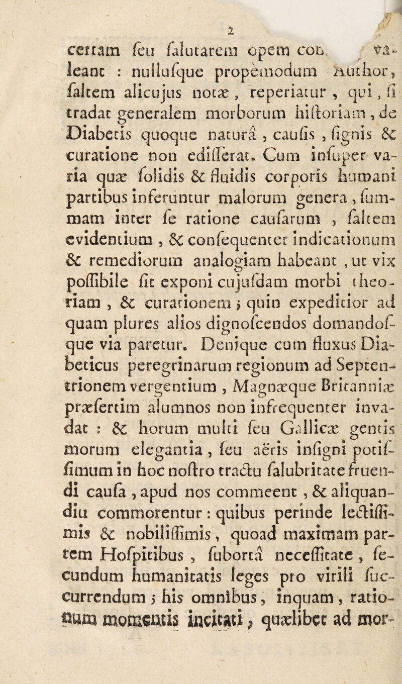 certam feti ialutarem opem con. va¬ leant : nullufque propemodum Huchor, falcem alicujus noix , reperiaiur , qui, fi tradat generalem morborum hiftoriam,de Diabecis quoque natura , caufis , fignis & curatione non ediderat» Cum infuper va¬ ria qux folidis 6c fluidis corporis humani partibus inferuntur malorum genera, fum- mam inter /e ratione caufarum , /altem evidentium 5 & confequencer indicationum & remediorum analogiam habeant , ut vix podibile fit exponi cujiifdam morbi theo¬ riam , &c curationem i quin expeditior ad quam plures alios dignofcendos domandof- que via paretur» Denique cum fluxus Dia¬ beticus peregrinarum regionum ad Septen¬ trionem vergentium , Magnxque Britannia: praefertim alumnos non infrequenrer inva¬ dat : & horum multi feu Gallicse gentis morum elegantia , feu aeris infigni potii- funum in hoc noftro tradu falubricate fruen- di caufa , apud nos commeent , & aiiquan- diu commorentur : quibus perinde ledifii- mis & nobilidimis, quoad maximam par¬ tem Hofpicibus , fuborta neceflitatc , fe¬ cundum humanitatis leges pro virili /de¬ currendum 5 his omnibus, inquam , ratio- pnm momcAiis incitati, quxlibcc ad mor«