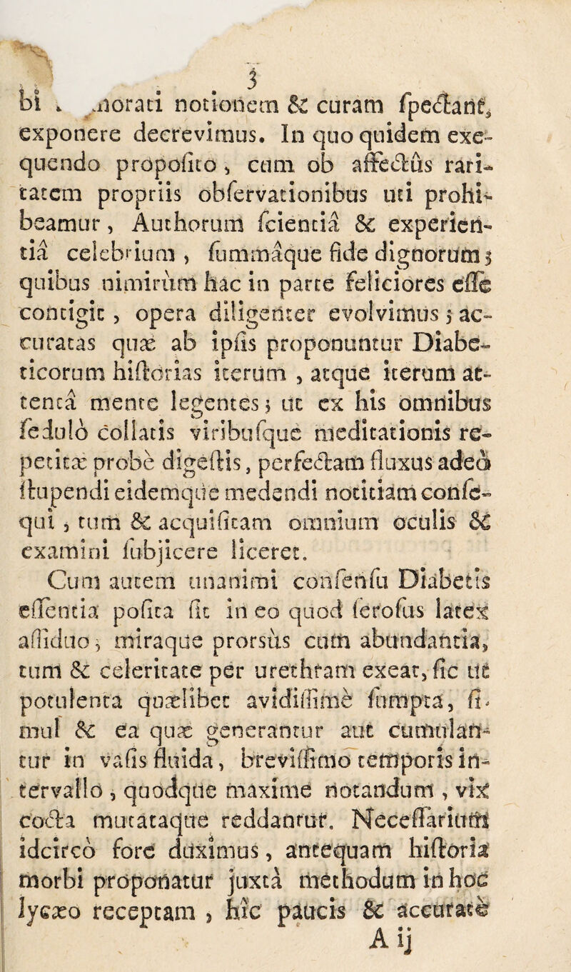 bi . morati notionem & curam fpe^arif* exponere decrevimus. In quo quidem exe- quendo propolito * cum ob affe&us rari¬ tatem propriis obfervationibus uti prohi¬ beamur , Authorum (cientia 6c experien¬ tia celebrium , fummaque fide dignorum $ quibus nimirum hac in parte feliciores efie contigit, opera diligenter evolvimus 5 ac» curatas quae ab ipiis proponuntur Diabe¬ ticorum hiftdrias iterum , atque iterum at» tenca mente legentes; tic ex his omnibus leduib coi latis viribufque meditationis re¬ petita? probe digeftis, pcrfedam fluxus adeo Ihipendieidemque medendi notitiamconle- qui 3 tum & aequificam omnium oculis dC examini iubjicere liceret. Cum autem unanimi conferifu Diabetls eflenda pofita fit iri eo quod’ ierofus latex afiiduo 3 miraque prorsus cum abundantia* tum & celeritate per urethram exear3fic 11 £ potulenta qoadibee avidiffime funipta, fb mu! & ea qux generantur aut cumulan¬ tur in vafis fluida, brevifiieno temporis in^ tervalld , quodque maxime notandum , vhc egeta mucataque reddanruiu Neceflarinttl idcirco fore driximus, antequam hiftoria morbi proponatur juxta methodum in hoc lycxo receptam , hic paucis Sc aceufasfe