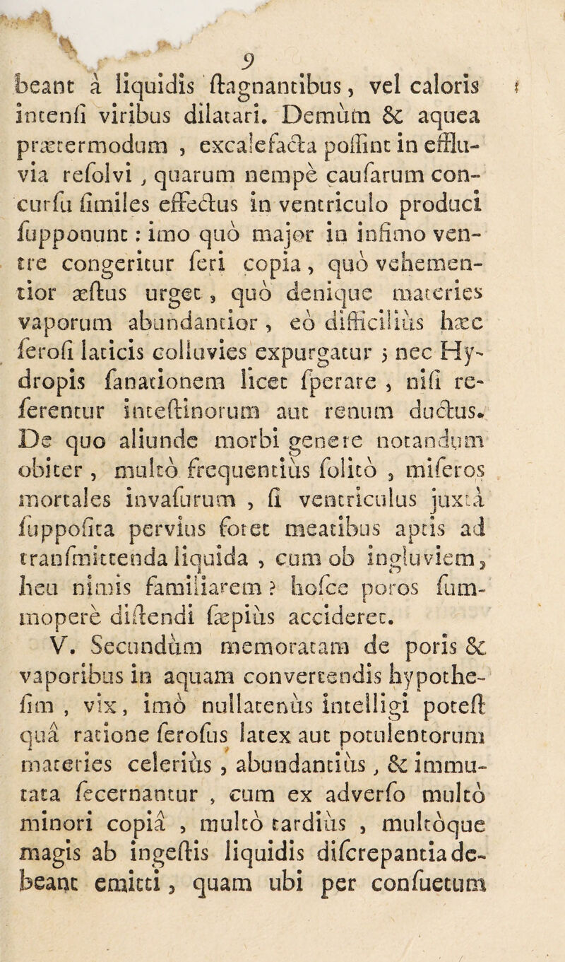 flk JP»./ 9 beant a liquidis fhgnantibus, vel caloris f incenfi viribus dilatari. Demum &c aquea praeter modum , excale facta poffint in efflu¬ via refolvi , quarum nempe caufarum con- curfu iimiies effecdus in ventriculo produci fupponunc: imo quo major io infimo ven¬ tre congeritur feri copia , quo vehemen- tior xftus urget , quo denique materies vaporum abundantior , eb difficilius hxe ferofi laticis colluvies expurgatur 5 nec Hy¬ dropis fanationem licet fperare , nili re- ferentur inceftinorucn aut renum ductus. De quo aliunde morbi genere notandum obiter , multo frequentius folito 5 miferos mortales invafurum , II ventriculus juxta fuppofita pervius foret meatibus aptis ad tranfmittenda liquida , cum ob ingluviem, heu nimis familiarem ? hofce poros fum- mopere didendi fepius accideret. V. Secundum memoratam de poris & vaporibus in aquam converrendis hypothe- fim , vix, imo nullatenus intelligi poteft qua ratione ferofus latex aut potulentorum materies celerius , abundantius, & immu¬ tata fecerriantur , cum ex adverfo multo minori copia , multo tardivis , multoque magis ab ingeftis liquidis diferepantiade- beant emitti, quam ubi per confuetum /