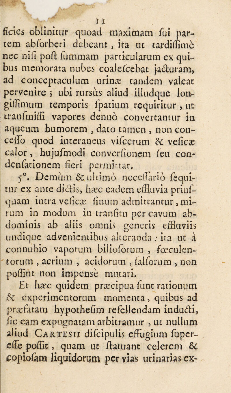 ficies oblinitur quoad maximam fui par¬ tem abforberi debeant , ita uc tardiffime nec nifl poli: funi mani particularum ex qui¬ bus memorata nubes coalefcebac jacturam, ad conceptaculum urinas tandem valeat pervenire s ubi rursus aliud iiludque lon- giffimum temporis fpatium requiritur, ut tranfmiffi vapores dentio convertantur in aqueum humorem s dato tamen , non con- ceiro quod interaneus vifcerum &c veficas calor, hujufmodi converfionem feu con- denfationem fieri permittat» 50. Demum & tiiiimb neceflario fequi- tur ex ante dictis, faa?c eadem effluvia priuf- quam intra veficas linum admittantur, mi¬ rum in modum in tranfitu per cavum ab¬ dominis ab aliis omnis generis effluviis undique advenientibus alteranda ; ita ut a connubio vaporum bilioforum , faeculen¬ torum , acrium , acidorum , falforum , non poffinc non impense mutari. Et hxc quidem pnecipua funt rationum & experimentorum momenta, quibus ad praefatam hypothefim refellendam indudi, ile eam expugnatam arbitramur , ut nullum aliud Cartesii difcipulis effugium fu per- effe poflit, quam ut ftatuanc celerem & £opiofam liquidorum pervias urinarias ex-