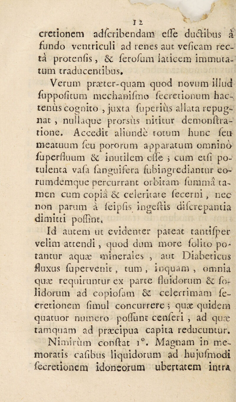 11 cretionem adferibendara e (Te ductibus a fundo ventriculi ad renes aut veficam rec¬ ta protenfis, &c ferofum laticem immuta¬ tum traducentibus. Verum prxter-quam quod novum illud fuppofitum mechanifmo fecretionum hac¬ tenus cognito , juxta fuperius aliata repug¬ nat , nui Lique prorsus nititur demonftra- tione. Accedit aliunde totum hunc (eu meatuum feu pororum apparatum omnino fu perfluum bc inutilem ede 5 eum etfi po¬ tulenta vafa ianuuifera fubi egrediantur eo c* ^ O rumdemque percurrant orbitam iumma ta¬ men cum copia &c celeritate fecerni, nec non parum a feipfis ingeftis diferepantia dimitti poffint. Id autem uc evidenter pateat tanti fp-er veiun attendi, quod diuu more (olito po¬ tantur aquae minerales 5 aut Diabeticus fluxus fu pervenit, cum , inquam , omnia quae requiruntur ex parte fluidorum & for lidorum ad copiofam 3c celerrimam le- cretionem timui concurrere 3 qux quidem quacuor numero poffiint cenferi , ad qux tamquam ad prxeipua capita reducuntur. Nimirum conflat i°. Magnam in me¬ moratis cafibus liquidorum ad hujufmodi fecretionem idoneorum ubertatem intra