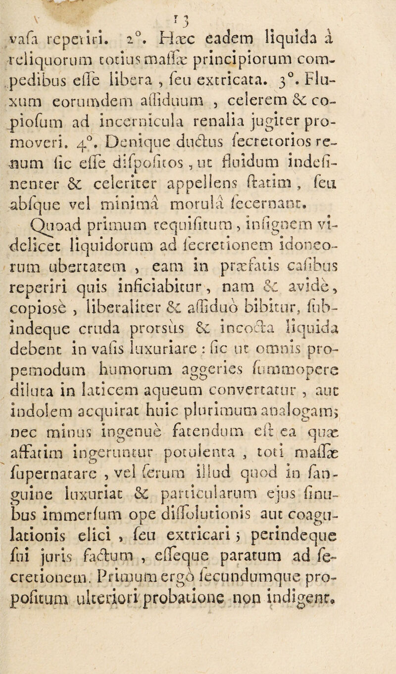 vafa repeiiri. 20. Hcec eadem liquida a reliquorum totius maflae principiorum com¬ pedibus e fle libera , feti extricata. 30. Flu¬ xum eorum dem afliduum , celerem oc co¬ piorum ad incernicula renalia jugiter pro¬ moveri, 40. Denique dubius fecretorios re¬ num lic eife difpofuos, ut fluidum indeli- ncnter & celeriter appellens flarim , feti abfque vel minima morula fecernanr. Quoad primum requifirum , infignem vi¬ delicet liquidorum ad iecrenonem idoneo¬ rum ubertatem , eam in pr se fatis cafib&s reperiri quis inficiabitur, nam & avide, copiose , liberaliter &c affiduo bibitur, fub- indeque cruda prorsus incocla liquida debent in vafis luxuriare : fic ut omnis pro- pemodum humorum aggeries furamopere diluta in laticem aqueum convertatur , aut indolem acquirat huic plurimum analogam, nec minus ingenue fluendum eit ea qux affatim ingeruntur potulenta , toti m affle flupernarare , vel ferum illud quod in /an¬ guine luxuriat & particularum ejus (inti¬ bus immerflim ope diflojutionis aut coagu¬ lationis elici , feu extricari 5 perindeque fui juris flidum , efleque paratum ad fe- cretionem. Primum ergo iecundumque pro- pofitum ulteriori probatione non indigear»