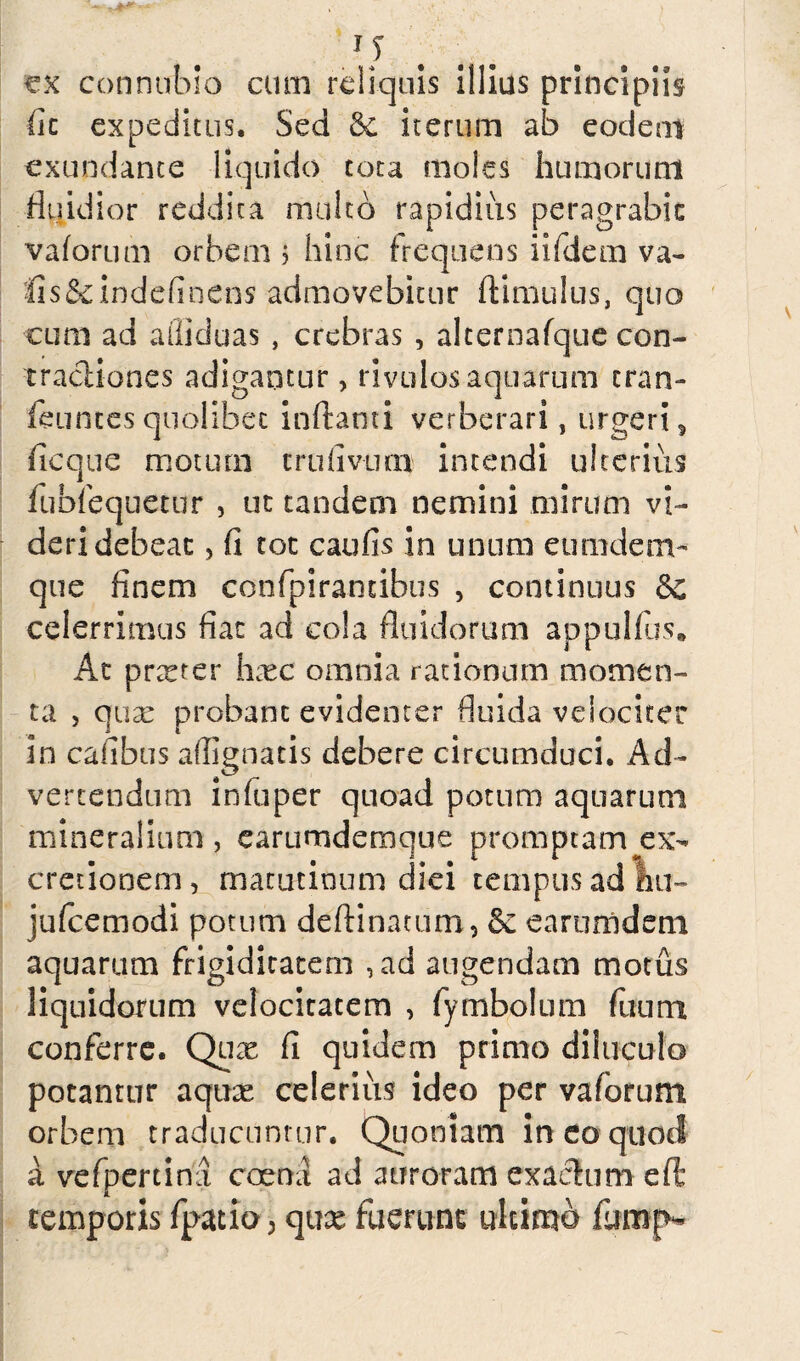 Q ex conntrbio cum reliquis illius principiis fit expeditus. Sed & iterum ab eodem exundante liquido tota moles humorum fluidior reddita multo rapidius peragrabit vaforum orbem ? hinc frequens iifdem va- fis&indefinens admovebitur ftimulus, quo cum ad afiiduas , crebras , alternafque con¬ tractiones adigantur, rivulos aquarum cran- feuntes quolibet inflanti verberari, urgeri, ficque motum crufivum intendi ulterius fubiequerur , ut tandem nemini mirum vi¬ deri debeac, fi tot caufis in unum eumdenv que finem confpirantibus , continuus &C celerrimus fiat ad cola fluidorum appulfus. Ac praeter hxc omnia rationum momen¬ ta , qua: probant evidenter fluida velociter in cafibus affignatis debere circumduci. Ad¬ vertendum infuper quoad potum aquarum mineralium, earumdemque promptam ex- cretionem, matutinum diei tempus ad W- jufcemodi potum deftinacum, & earumdeni aquarum frigiditatem , ad augendam motus liquidorum velocitatem , fymbolum fixum conferre. Qux fi quidem primo diluculo potantur aqux celerius ideo per vaforum orbem traducuntur. Quoniam in eo quod a vefpertina coemi ad auroram exactum eft temporis fpatio > qux fuerunt ultimo