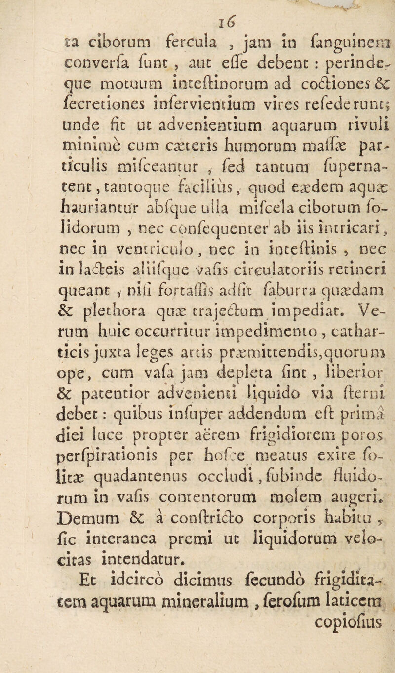 16 i*a ciborum fercula , jam in fanguinem converfa fune , auc eflfe debent : perinde- que motuum ioteftinorum ad codiones Qc fecretiones infervientium vires refederunt; unde fit ut advenientium aquarum rivuli minime cum exteris humorum maife par¬ ticulis mifceantur , fed cantum fuperna- tenc,tantoque facilius, quod exdem aqux hauriantur abfque ulla mifcela ciborum fo- Jidorum , nec conlequemerab iis intricari , nec in ventriculo, nec in inteftinis 5 nec in ladeis alii i que vafis circulatoriis retineri queant , nili fortaffis ad fit faburra quxdam & plet hora qux trajedum impediat. Ve¬ rum huic occurritur impedimento , cathar- ticis juxta leges artis praemittendis,quorum ope, cum vafa jam depleta fint , liberior j$c patentior advenienti liquido via (terni debet: quibus lnfuper addendum eft prima diei luce propter aerem frigidiorem poros perfpirationis per hofce meatus exire fo~ licx quadantenus occludi, fubinde fluido¬ rum in vafis contentorum molem augeri. Demum & a conftrido corporis habitu , fic interanea premi uc liquidorum velo¬ citas intendatur. Et idcirco dicimus fecundo frigidita- eem aquarum mineralium , ferofum laticem copiofius