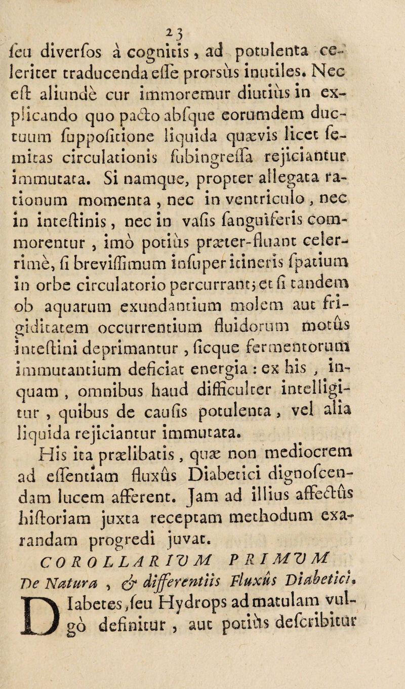 f3 lea diverfos a cognitis, ad potulenta ce¬ leriter traducenda effe prorsus inutiles. Nec e fi: aliunde cur immoremur diutius in ex¬ plicando quo paffoabfque eorumdem duc¬ tuum fuppoficione liquida quaevis licet fe- mitas circulationis fubingrefla rejiciantur immutata. Si namque, propter allegata ra¬ tionum momenta , nec in ventriculo , nec in inteffinis, nec in vafis (anguiferis com¬ morentur , imo potius prxter-fiuant celer¬ rime, fi hreviffimum infuper itineris fpatiutn in orbe circulatorio percurrant? et fi tandem ob aquarum exundantium molem aut fri¬ giditatem occurrentium fluidorum motus inteftini deprimantur, ficque fermentorum immutantium deficiat energia : ex his , in¬ quam , omnibus haud difficulter iatelligi- tur , quibus de caufis potulenta, vel alia liquida rejiciantur immutata. His ita prselibatis, qux non mediocrem ad efientiam fluxus Diabetici dignofeen- dam lucem afferent. Jam ad illius affectus hiftoriam juxta receptam methodum exa¬ randam progredi juvat. CORO L LAR IV M PRIMVM T)e Natura , & differentiis Fluxus Diabetici, Diabetes /eu Hydrops ad matulam vul¬ go definitur , aut potibs deferibitur