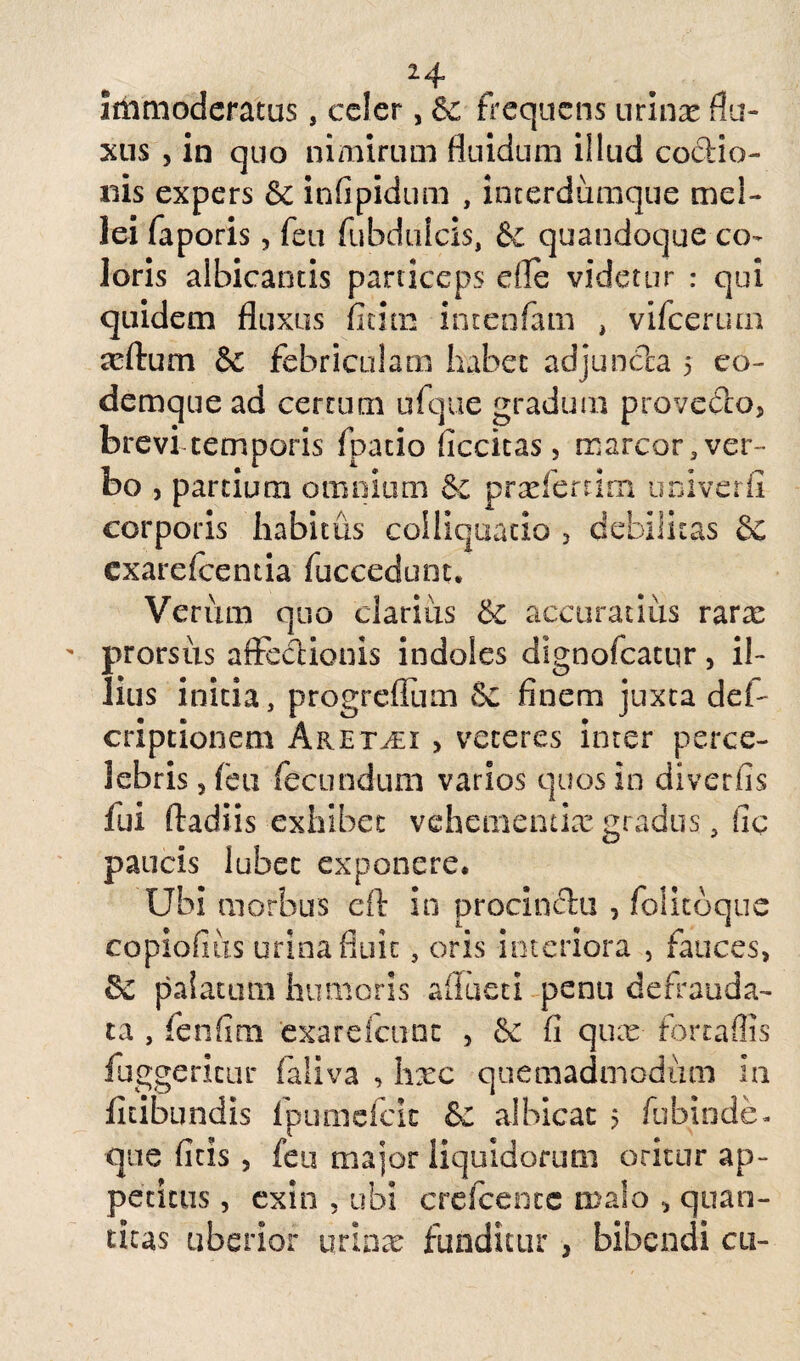 immoderatus, celer, $c frequens urinas flu¬ xus , in quo nimirum fluidum illud coctio¬ nis expers & infipidum , interdumque mel¬ lei faporis, feu fubdulcis, & quandoque co¬ loris albicantis particeps die videtur : qui quidem fluxus fitim intenfam , vifcertun adlum & febriculam habet adjuncta 5 co- demque ad certum ufque gradum provedo, brevi temporis fpatio ficcitas, marcor, ver¬ bo , partium omnium & prxfertim univerfi corporis habitus colliquatio , debilitas Se exarefeentia fuccedunt. Verum quo clarius & accuratius rarx prorsus affectionis indoles dignofeatur, il¬ lius initia, progrefium & finem juxta def- criptionem Aret^ei > veteres inter perce¬ lebris 5 feu fecundum varios quos in di ver fis fui ftadiis exhibet vehementix gradus, fic paucis lubec exponere. Ubi morbus eft in procinctu , folitoque copiofius urina fluit, oris interiora , fauces, & palatum humoris afluet! penu defrauda- ta , fenfim exarefcunc , &: fi qux torta ilis fuggericur faliva , hxc quemadmodum in fuibundis fpumefeie & albicat 5 fubinde- que ficis , feu major liquidorum oritur ap¬ petitus , ex in , ubi cre/cence malo , quan¬ titas uberior urina: funditur , bibendi cu-