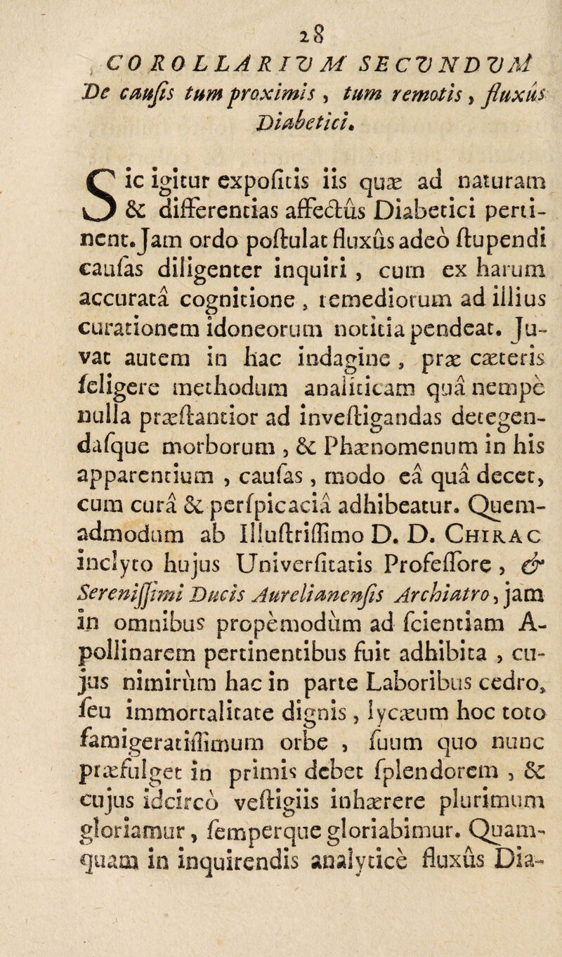 CO ROLLARIV M SEC7J NDVAi De caufis tum proximis , tum remotis, fluxus Diabetici• Sic igitur expolitis iis qu^e ad naturam & differentias affeclus Diabetici perti- ncnt.Jam ordo poftuiat fluxus adeo ftupendi caulas diligenter inquiri , cum ex harum accurata cognitione, remediorum ad illius curationem idoneorum notitia pendeat. Ju¬ vat autem in hac indagine, prae ceteris fdigere methodum anaiiticam qua nempe nulla pr^ftantior ad inveltigandas decegen- dalque morborum , & Pharnomenum in his apparentium , caufas, modo ea qua decet, cum cura & pcrfpicacia adhibeatur» Quem¬ admodum ab Illuftriffimo D. D. Chirac inclyto hujus Univerfitatis Profeflore , & Serenifjimi Ducis Aurelianenfls Archiatro, jam in omnibus propemodum ad fcientiam A- pollinarem pertinentibus fuit adhibita , cu¬ jus nimirum hac in parte Laboribus cedro* feu immortalitate dignis, ly casum hoc toto famigeratiflimum orbe , fuum quo nunc praffulget in primis debet fplendorem , & cujus idcirco veftigiis inharrere plurimum gloriamur, femperque gloriabimur. Quam¬ quam in inquirendis analytice fluxus Dia-