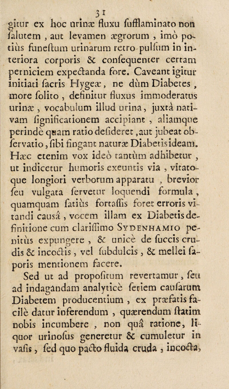 gitur ex hoc urinx fluxu fufflaminato non fialutem 5 aut levamen xgrorum , imo po¬ tius funeftum urinarum recro-pulfum in in¬ teriora corporis & confequenter certam perniciem expecflanda fore. Caveant igitur initiati facris Hygex, ne dum Diabetes , more folito , definitur fluxus immoderatus urinas, vocabulum illud urina, juxta nati¬ vam fignificationem accipiant , aliamque perinde qeam ratio defideret ,aut jubeat ob- fer vatio, fibi fingant naturx Diabetisideam. Hxc etenim vox ideo tantum adhibetur 3 ut indicetur humoris exeuntis via , vitato- que longiori verborum apparatu , brevior fieu vulgata fervetur loquendi formula, quamquam fatiiis fortaffis foret erroris vi¬ tandi causa , vocem illam ex Diabetis de¬ finitione cum ciariffimo Sydenhamio pe¬ nitus expungere , &: unice de fuccis cru¬ dis & incoctis , vel fubdulcis, & mellei (a- poris mentionem facere. Sed ut ad propofitum revertamur 5 feu ad indagandam analytiee fetiem caularum Diabetem producentium , cx prxfatis fa¬ cile datur inferendum , quxrendum ftadm nobis incumbere , non qua ratione, li¬ quor urinofus generetur & cumuletur iri vafis, fed quo pacto fluida cruda , incofta,