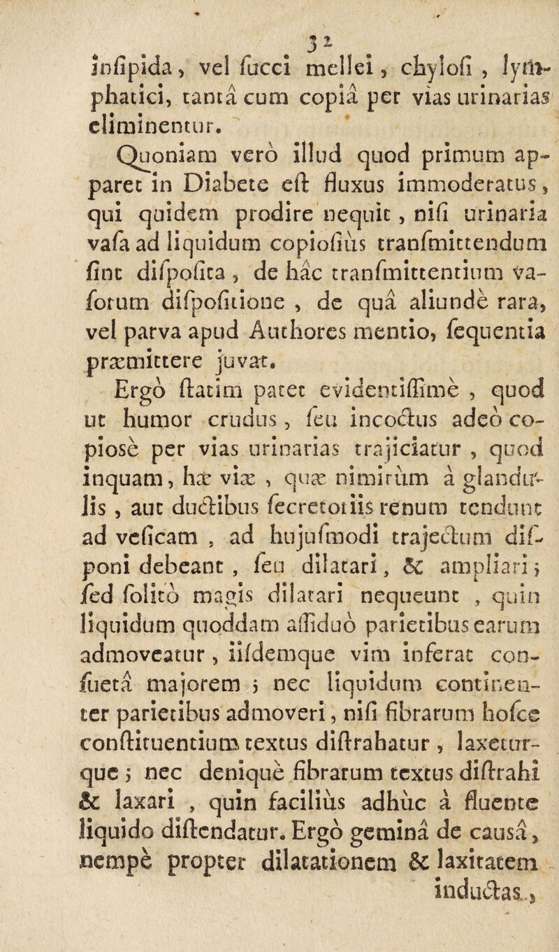 infipida , ve! facci mellei, chylofi , lym¬ phatici, canta cum copia per vias urinarias eliminentur. Quoniam vero illud quod primum ap¬ paret in Diabete eft fluxus immoderatus, qui quidem prodire nequit, nifi urinaria vafa ad liquidum copiofius tranfmittenduni fine difpofica , de hac tranfmittentinm va~ forum difpofitione , de qua aliunde rara, vel parva apud Authores mentio, fequentia prxmictere juvat. Ergo ftatirn patet evidentiffime , quod ut humor crudus, feu incoctus adeo co¬ piose per vias urinarias trajiciatur , quod inquam, hx vix , qux nimirum a glandm Jis , aut ductibus fecretotiisrenum tendunt ad veficam , ad hujufmodi trajectum dif- poni debeant , feu dilatari, 5c ampliari> ied (olito magis dilatari nequeunt , quin liquidum quoddam aflidud parietibus earum admoveatur, iifdemque vim inferat con¬ flicta majorem 5 nec liquidum continen¬ ter parietibus admoveri, nifi fibrarum hofce conftituentium textus diftrahatur, laxetur- que 5 nec denique fibrarum textus diftrahi & laxari , quin facilius adhuc a fluente liquido diftendatur. Ergo gemina de causa, nempe propter dilatationem & laxitatem indu£hs..5