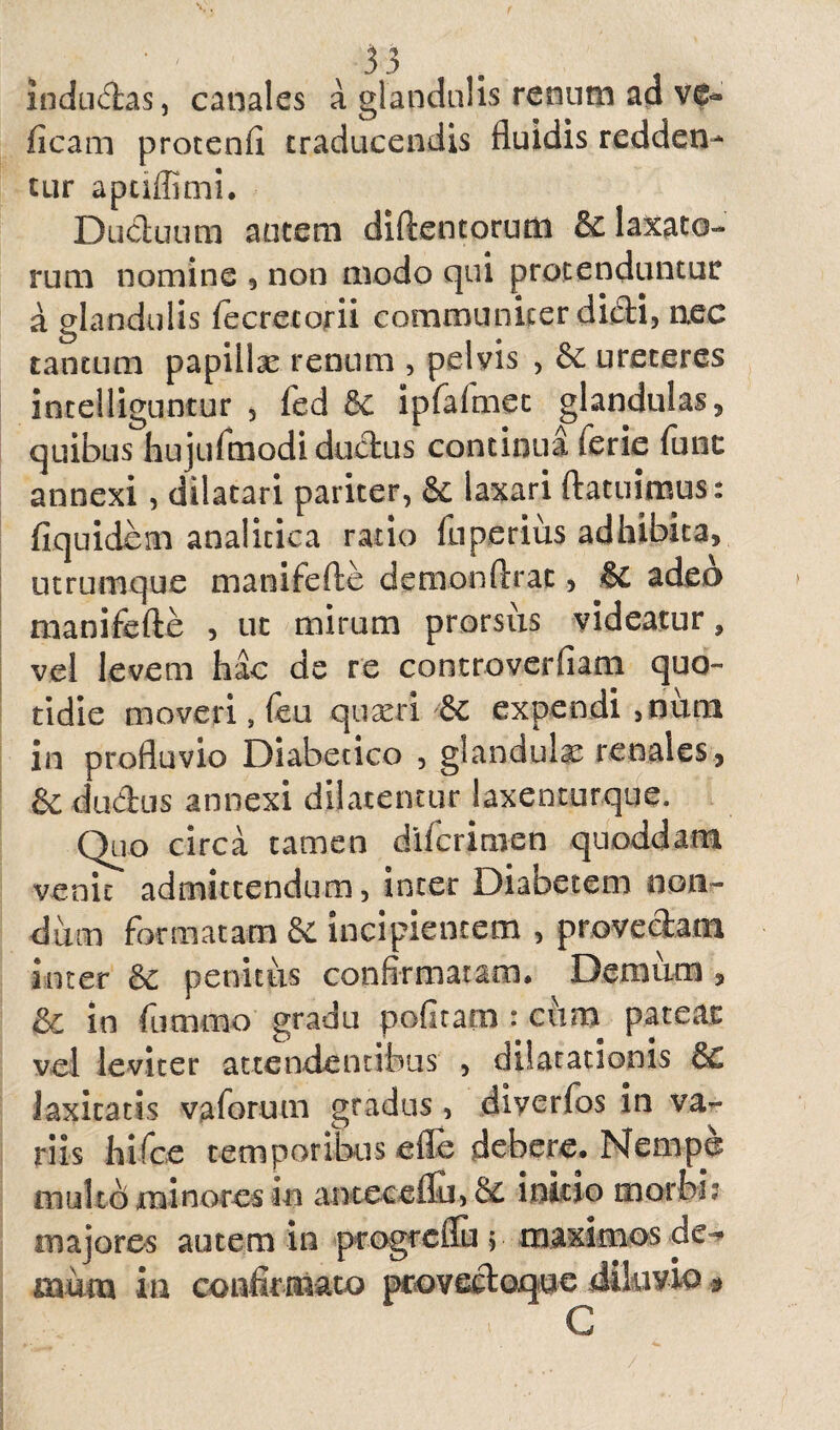 indu<5fcas, canales a glandulis renum ad v&» ficam protenfi traducendis fluidis redden¬ tur aptiffimi. Ductuum autem diftentorum & labato¬ rum nomine , non modo qui protenduntur a glandulis fecrecorii communicer didi, nec tantum papillae renum , pelvis , ureteres intelliguncur , fed dc ipfafmec glandulas, quibus hujufmodi ductus continua ierie (une annexi, dilatari pariter, & laxari ftatuimus: fiquidem analicica ratio fuperius adhibita, utrumque manifefte demonftrac, & adeo manifefte , ut mirum prorsus videatur, vel levem hac de re controverfiam quo¬ tidie moveri, feu quaeri expendi ,nuni in profluvio Diabetico , glandula renales, &duftus annexi dilatentur laxenturque. Quo circa tamen diferimen quoddam venit admittendum, inter Diabetem non¬ dum formatam & incipientem , provectam inter & penitus confirmatam* Demum , &€ in fummo gradu politam : cum pateat vel leviter attendentibus , dilatationis & laxitatis vaforum gradus, diverfos in va¬ riis hifce temporibus efle debere. Nempe multo minores in antecefiu, & initio morbi? majores autem ia progreflu ; maximos de^